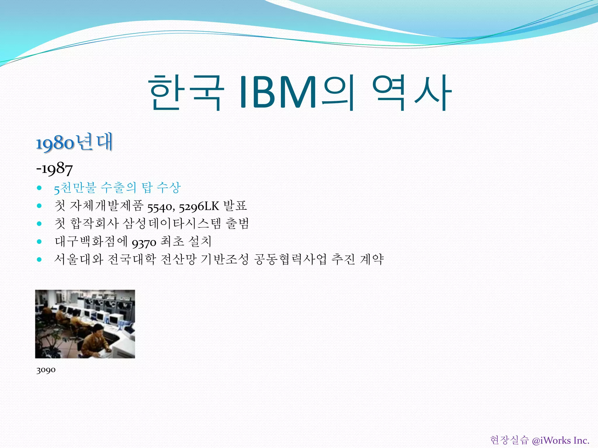 한국 IBM의 역사
1980년대
-1987
 5천만불 수출의 탑 수상
 첫 자체개발제품 5540, 5296LK 발표
 첫 합작회사 삼성데이타시스템 출범
 대구백화점에 9370 최초 설치
 서울대와 전국대학 전산망 기반조성 공동협력사업 추진 계약
3090
현장실습 @iWorks Inc.
 