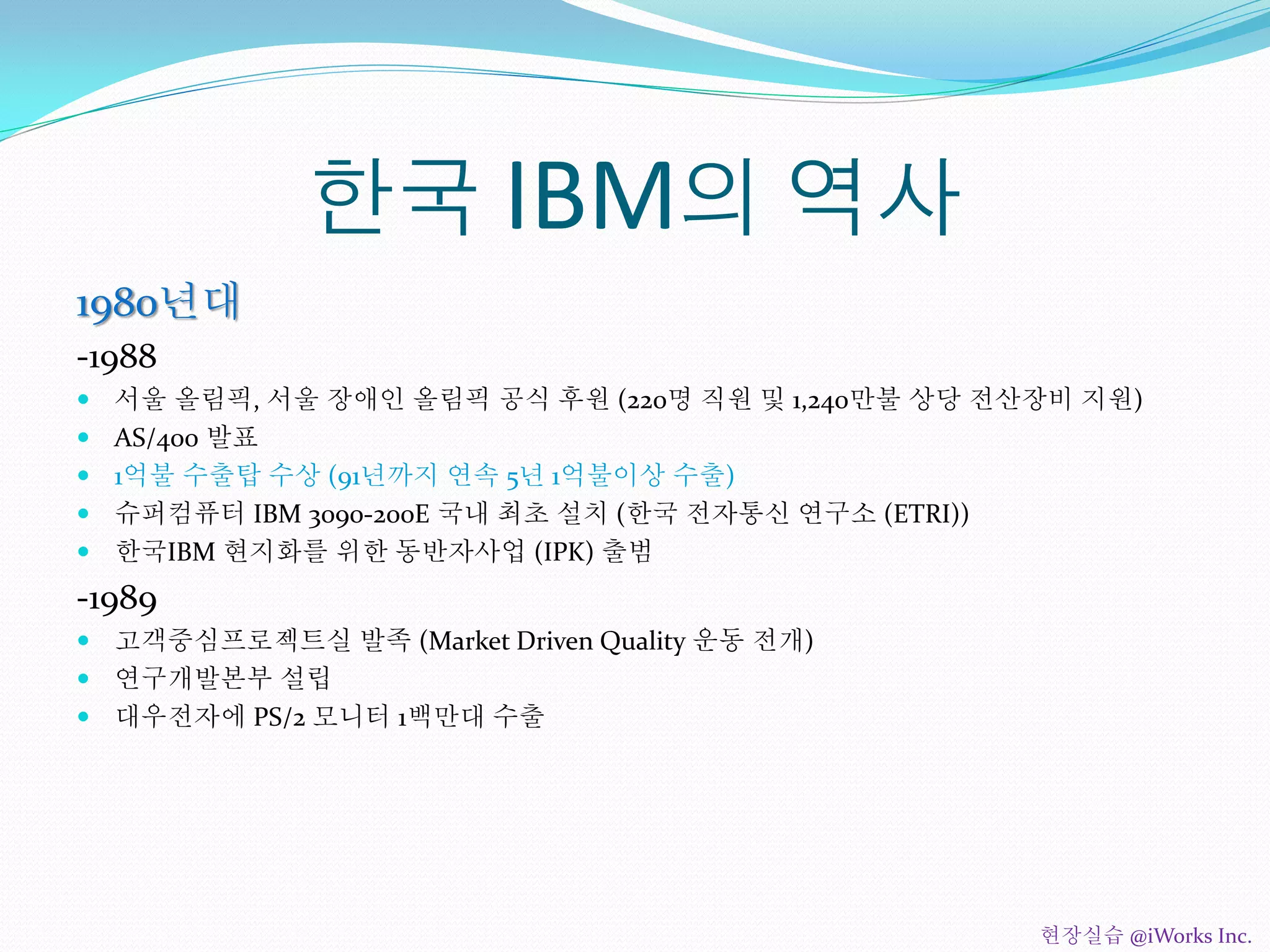 한국 IBM의 역사
1980년대
-1988
 서울 올림픽, 서울 장애인 올림픽 공식 후원 (220명 직원 및 1,240만불 상당 전산장비 지원)
 AS/400 발표
 1억불 수출탑 수상 (91년까지 연속 5년 1억불이상 수출)
 슈퍼컴퓨터 IBM 3090-200E 국내 최초 설치 (한국 전자통신 연구소 (ETRI))
 한국IBM 현지화를 위한 동반자사업 (IPK) 출범
-1989
 고객중심프로젝트실 발족 (Market Driven Quality 운동 전개)
 연구개발본부 설립
 대우전자에 PS/2 모니터 1백만대 수출
현장실습 @iWorks Inc.
 
