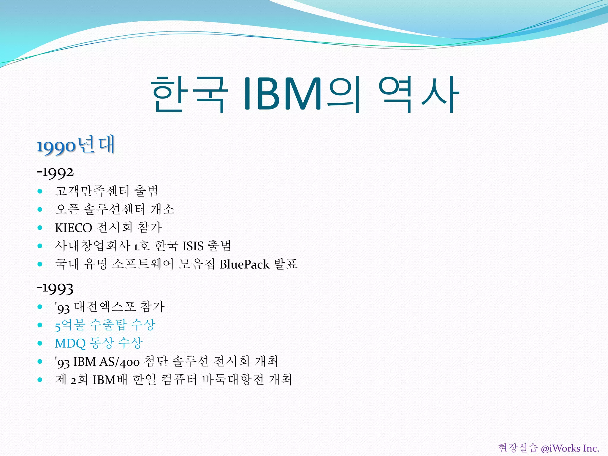 한국 IBM의 역사
1990년대
-1992
 고객만족센터 출범
 오픈 솔루션센터 개소
 KIECO 전시회 참가
 사내창업회사 1호 한국 ISIS 출범
 국내 유명 소프트웨어 모음집 BluePack 발표
-1993
 '93 대전엑스포 참가
 5억불 수출탑 수상
 MDQ 동상 수상
 '93 IBM AS/400 첨단 솔루션 전시회 개최
 제 2회 IBM배 한일 컴퓨터 바둑대항전 개최
현장실습 @iWorks Inc.
 