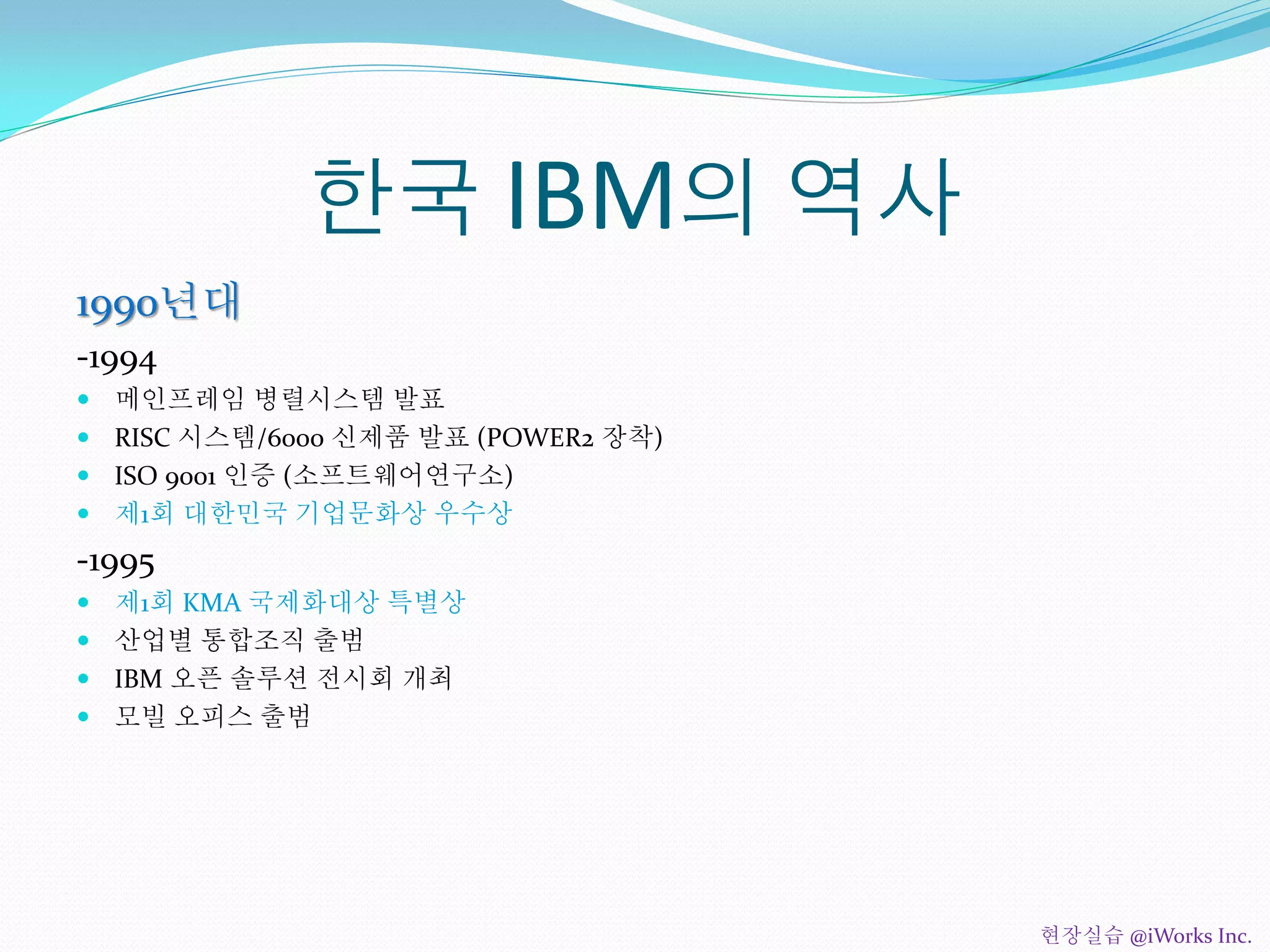 한국 IBM의 역사
1990년대
-1994
 메인프레임 병렬시스템 발표
 RISC 시스템/6000 신제품 발표 (POWER2 장착)
 ISO 9001 인증 (소프트웨어연구소)
 제1회 대한민국 기업문화상 우수상
-1995
 제1회 KMA 국제화대상 특별상
 산업별 통합조직 출범
 IBM 오픈 솔루션 전시회 개최
 모빌 오피스 출범
현장실습 @iWorks Inc.
 