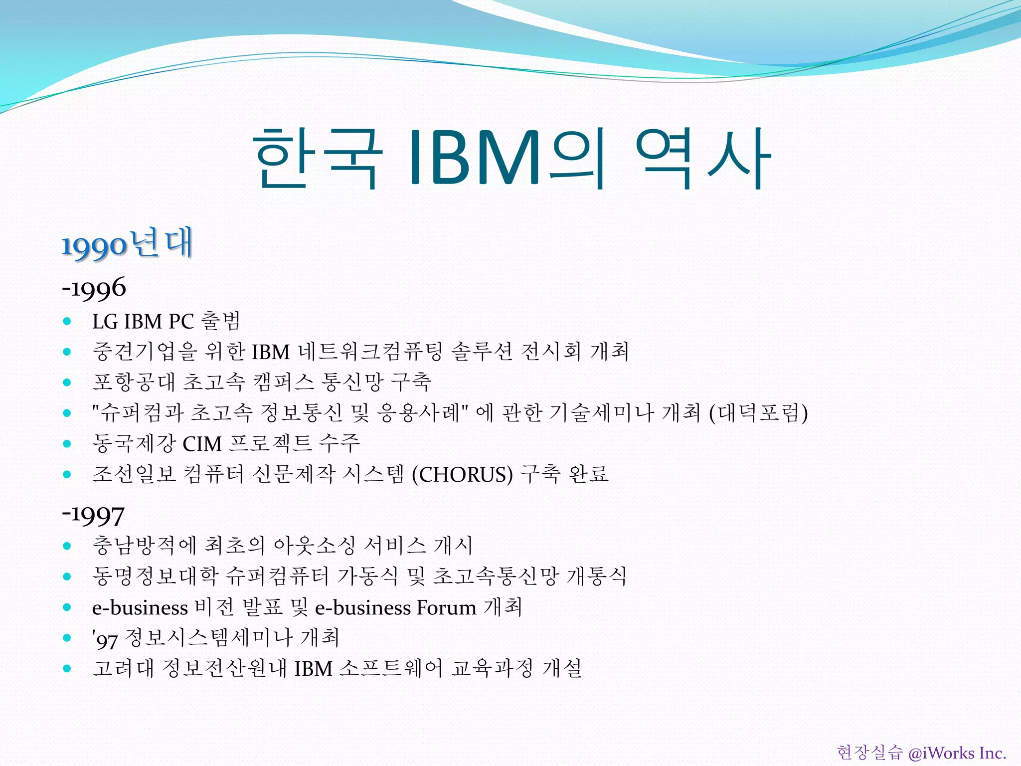 한국 IBM의 역사
1990년대
-1996
 LG IBM PC 출범
 중견기업을 위한 IBM 네트워크컴퓨팅 솔루션 전시회 개최
 포항공대 초고속 캠퍼스 통신망 구축
 "슈퍼컴과 초고속 정보통신 및 응용사례" 에 관한 기술세미나 개최 (대덕포럼)
 동국제강 CIM 프로젝트 수주
 조선일보 컴퓨터 신문제작 시스템 (CHORUS) 구축 완료
-1997
 충남방적에 최초의 아웃소싱 서비스 개시
 동명정보대학 슈퍼컴퓨터 가동식 및 초고속통신망 개통식
 e-business 비전 발표 및 e-business Forum 개최
 '97 정보시스템세미나 개최
 고려대 정보전산원내 IBM 소프트웨어 교육과정 개설
현장실습 @iWorks Inc.
 