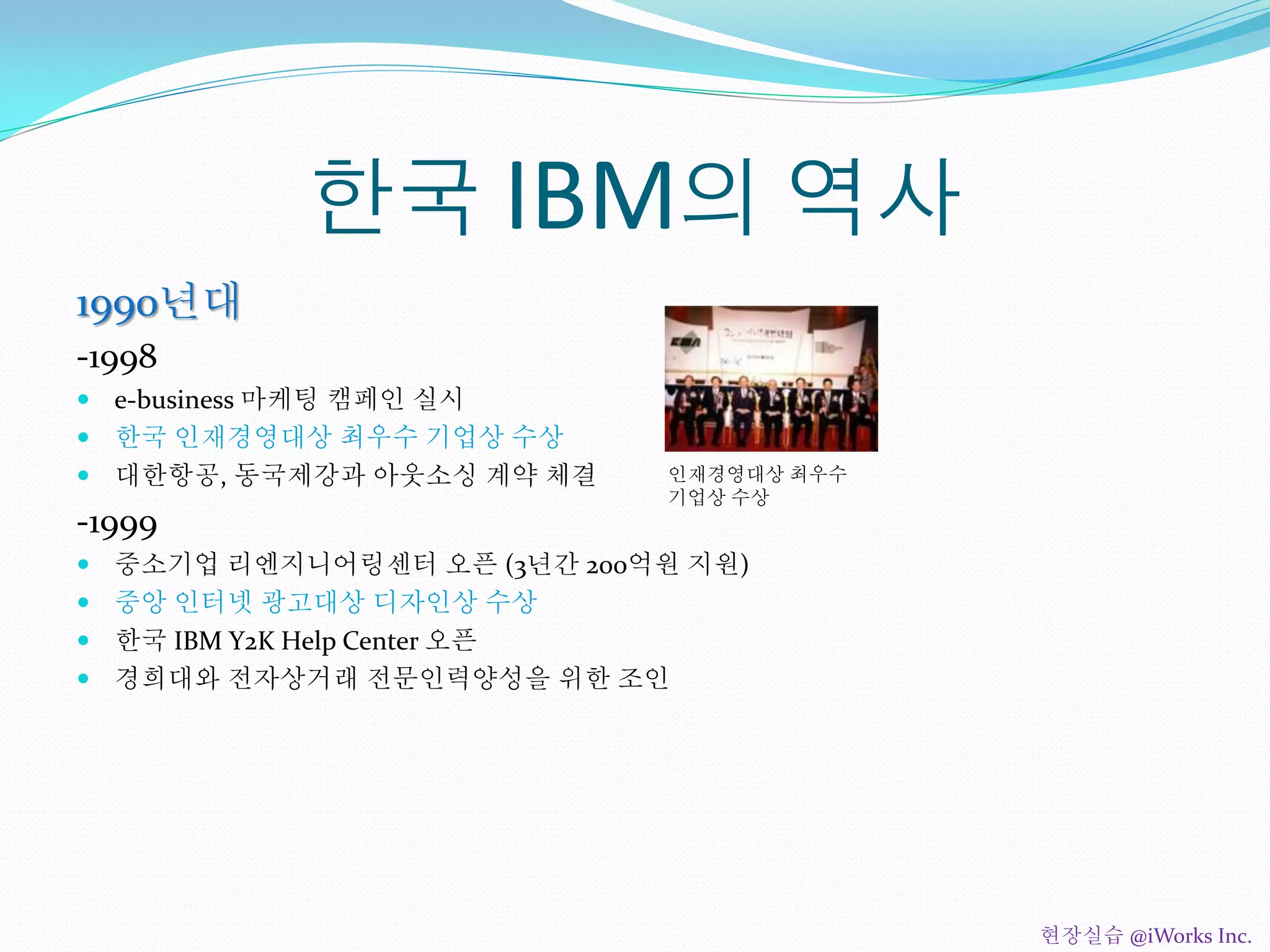 한국 IBM의 역사
1990년대
-1998
 e-business 마케팅 캠페인 실시
 한국 인재경영대상 최우수 기업상 수상
 대한항공, 동국제강과 아웃소싱 계약 체결
-1999
 중소기업 리엔지니어링센터 오픈 (3년간 200억원 지원)
 중앙 인터넷 광고대상 디자인상 수상
 한국 IBM Y2K Help Center 오픈
 경희대와 전자상거래 전문인력양성을 위한 조인
인재경영대상 최우수
기업상 수상
현장실습 @iWorks Inc.
 
