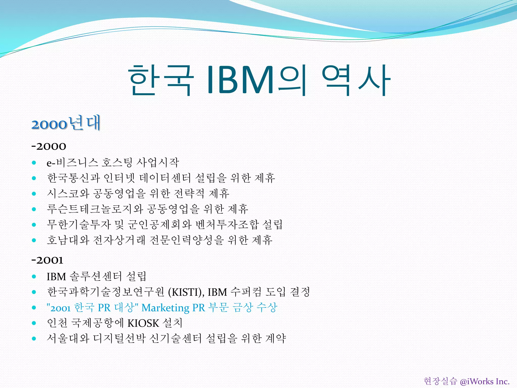 한국 IBM의 역사
2000년대
-2000
 e-비즈니스 호스팅 사업시작
 한국통신과 인터넷 데이터센터 설립을 위한 제휴
 시스코와 공동영업을 위한 전략적 제휴
 루슨트테크놀로지와 공동영업을 위한 제휴
 무한기술투자 및 군인공제회와 벤처투자조합 설립
 호남대와 전자상거래 전문인력양성을 위한 제휴
-2001
 IBM 솔루션센터 설립
 한국과학기술정보연구원 (KISTI), IBM 수퍼컴 도입 결정
 "2001 한국 PR 대상" Marketing PR 부문 금상 수상
 인천 국제공항에 KIOSK 설치
 서울대와 디지털선박 신기술센터 설립을 위한 계약
현장실습 @iWorks Inc.
 