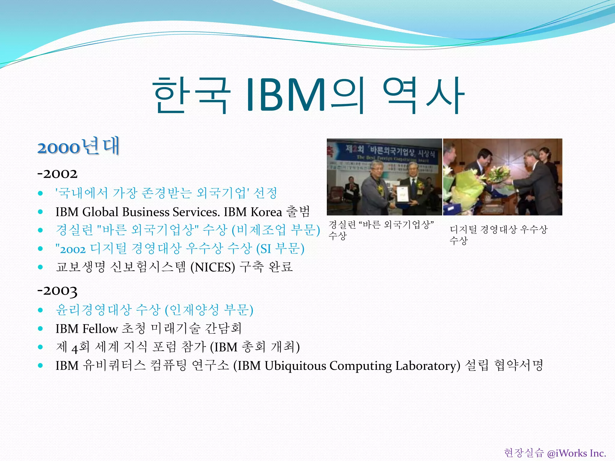 한국 IBM의 역사
2000년대
-2002
 '국내에서 가장 존경받는 외국기업' 선정
 IBM Global Business Services. IBM Korea 출범
 경실련 "바른 외국기업상" 수상 (비제조업 부문)
 "2002 디지털 경영대상 우수상 수상 (SI 부문)
 교보생명 신보험시스템 (NICES) 구축 완료
-2003
 윤리경영대상 수상 (인재양성 부문)
 IBM Fellow 초청 미래기술 간담회
 제 4회 세계 지식 포럼 참가 (IBM 총회 개최)
 IBM 유비쿼터스 컴퓨팅 연구소 (IBM Ubiquitous Computing Laboratory) 설립 협약서명
경실련 “바른 외국기업상”
수상
디지털 경영대상 우수상
수상
현장실습 @iWorks Inc.
 