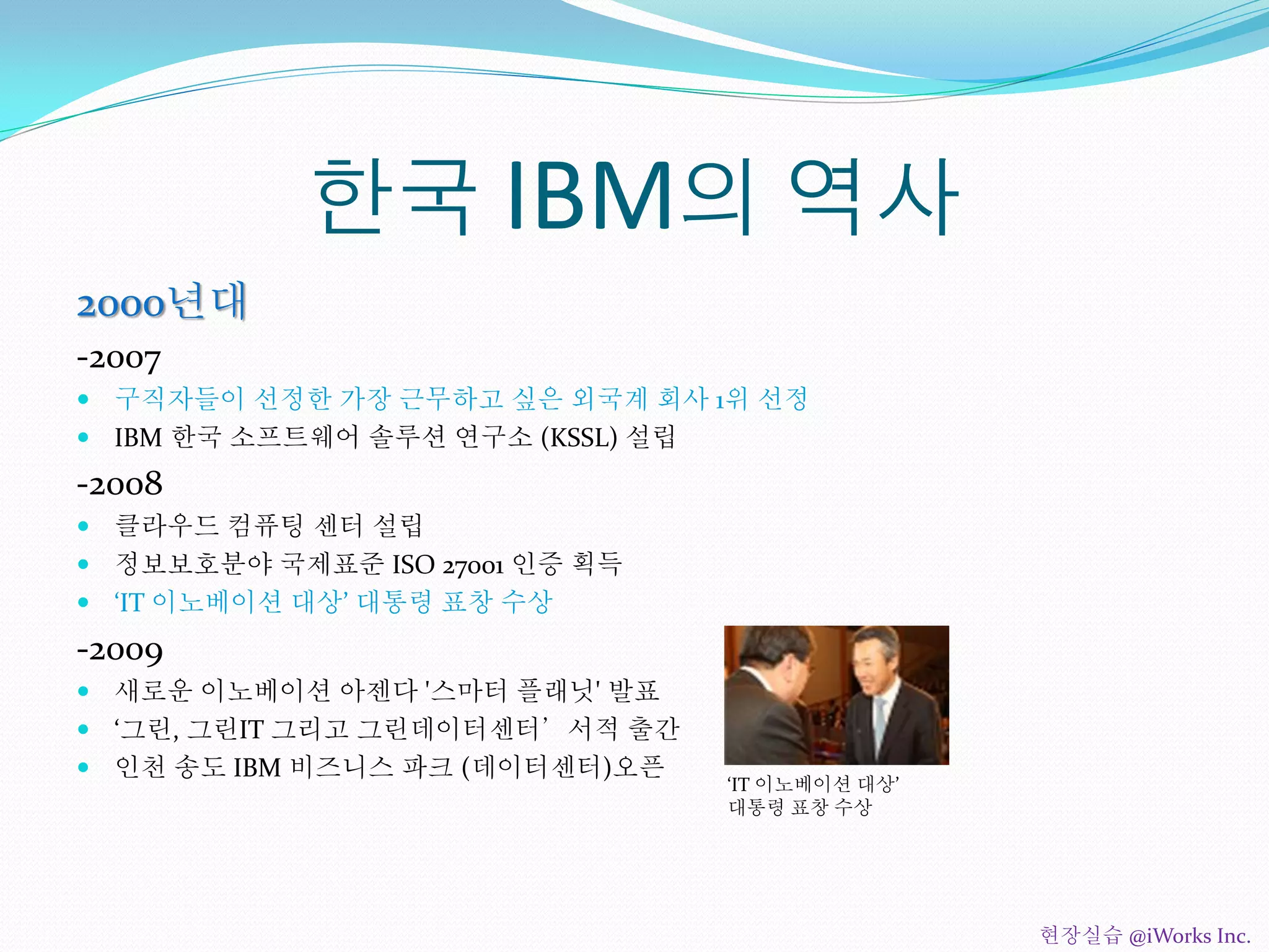 한국 IBM의 역사
2000년대
-2007
 구직자들이 선정한 가장 근무하고 싶은 외국계 회사 1위 선정
 IBM 한국 소프트웨어 솔루션 연구소 (KSSL) 설립
-2008
 클라우드 컴퓨팅 센터 설립
 정보보호분야 국제표준 ISO 27001 인증 획득
 ‘IT 이노베이션 대상’ 대통령 표창 수상
-2009
 새로운 이노베이션 아젠다 '스마터 플래닛' 발표
 ‘그린, 그린IT 그리고 그린데이터센터’서적 출간
 인천 송도 IBM 비즈니스 파크 (데이터센터)오픈
‘IT 이노베이션 대상’
대통령 표창 수상
현장실습 @iWorks Inc.
 