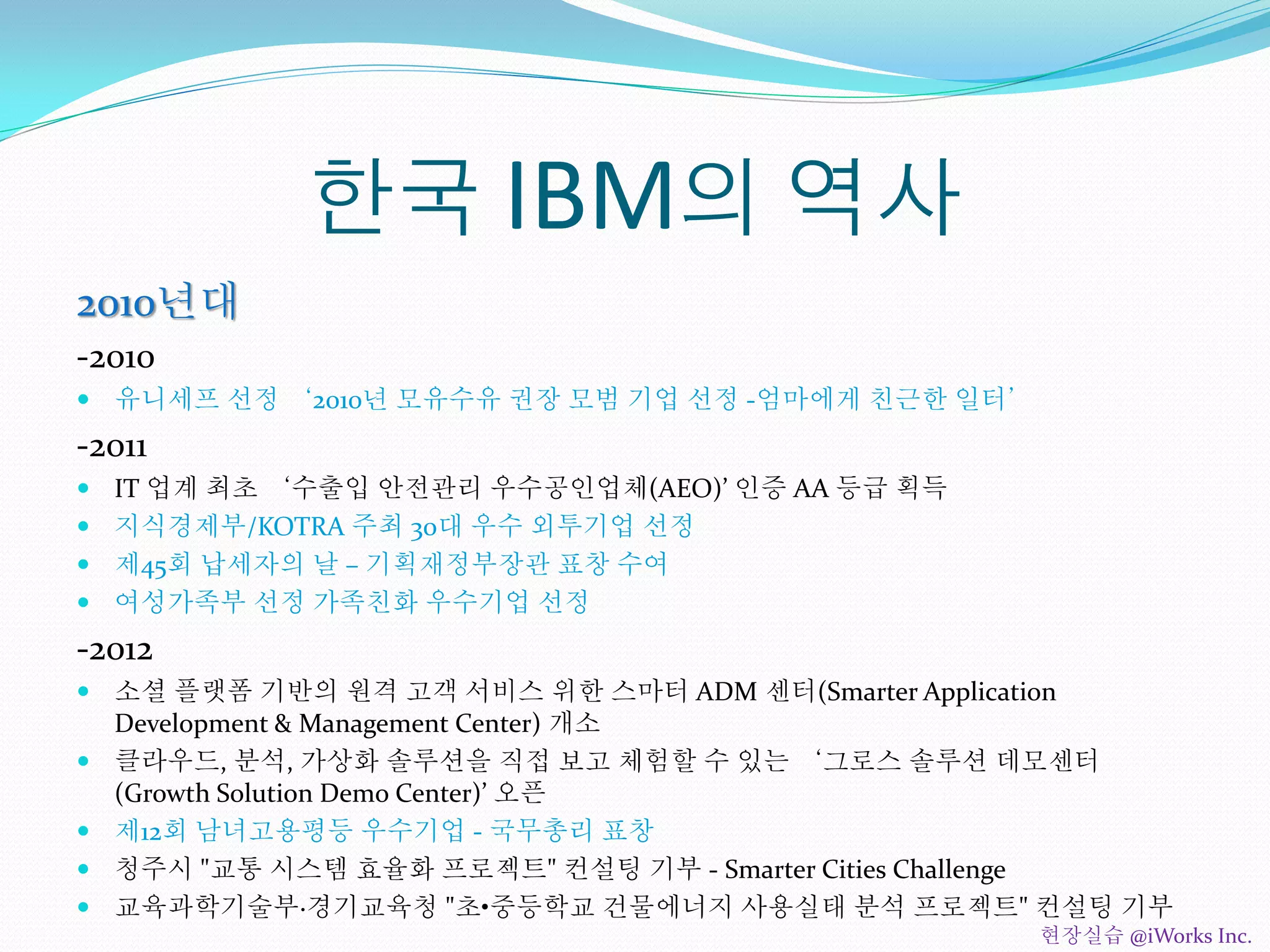 한국 IBM의 역사
2010년대
-2010
 유니세프 선정 ‘2010년 모유수유 권장 모범 기업 선정 -엄마에게 친근한 일터’
-2011
 IT 업계 최초 ‘수출입 안전관리 우수공인업체(AEO)’ 인증 AA 등급 획득
 지식경제부/KOTRA 주최 30대 우수 외투기업 선정
 제45회 납세자의 날 – 기획재정부장관 표창 수여
 여성가족부 선정 가족친화 우수기업 선정
-2012
 소셜 플랫폼 기반의 원격 고객 서비스 위한 스마터 ADM 센터(Smarter Application
Development & Management Center) 개소
 클라우드, 분석, 가상화 솔루션을 직접 보고 체험할 수 있는 ‘그로스 솔루션 데모센터
(Growth Solution Demo Center)’ 오픈
 제12회 남녀고용평등 우수기업 - 국무총리 표창
 청주시 "교통 시스템 효율화 프로젝트" 컨설팅 기부 - Smarter Cities Challenge
 교육과학기술부·경기교육청 "초•중등학교 건물에너지 사용실태 분석 프로젝트" 컨설팅 기부
현장실습 @iWorks Inc.
 