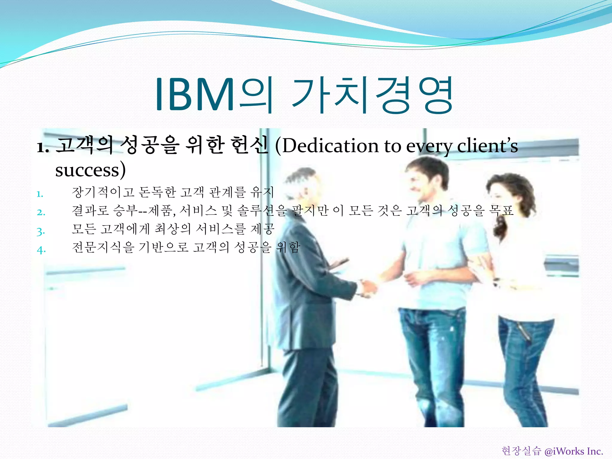 IBM의 가치경영
1. 고객의 성공을 위한 헌신 (Dedication to every client’s
success)
1. 장기적이고 돈독한 고객 관계를 유지
2. 결과로 승부--제품, 서비스 및 솔루션을 팔지만 이 모든 것은 고객의 성공을 목표
3. 모든 고객에게 최상의 서비스를 제공
4. 전문지식을 기반으로 고객의 성공을 위함
현장실습 @iWorks Inc.
 