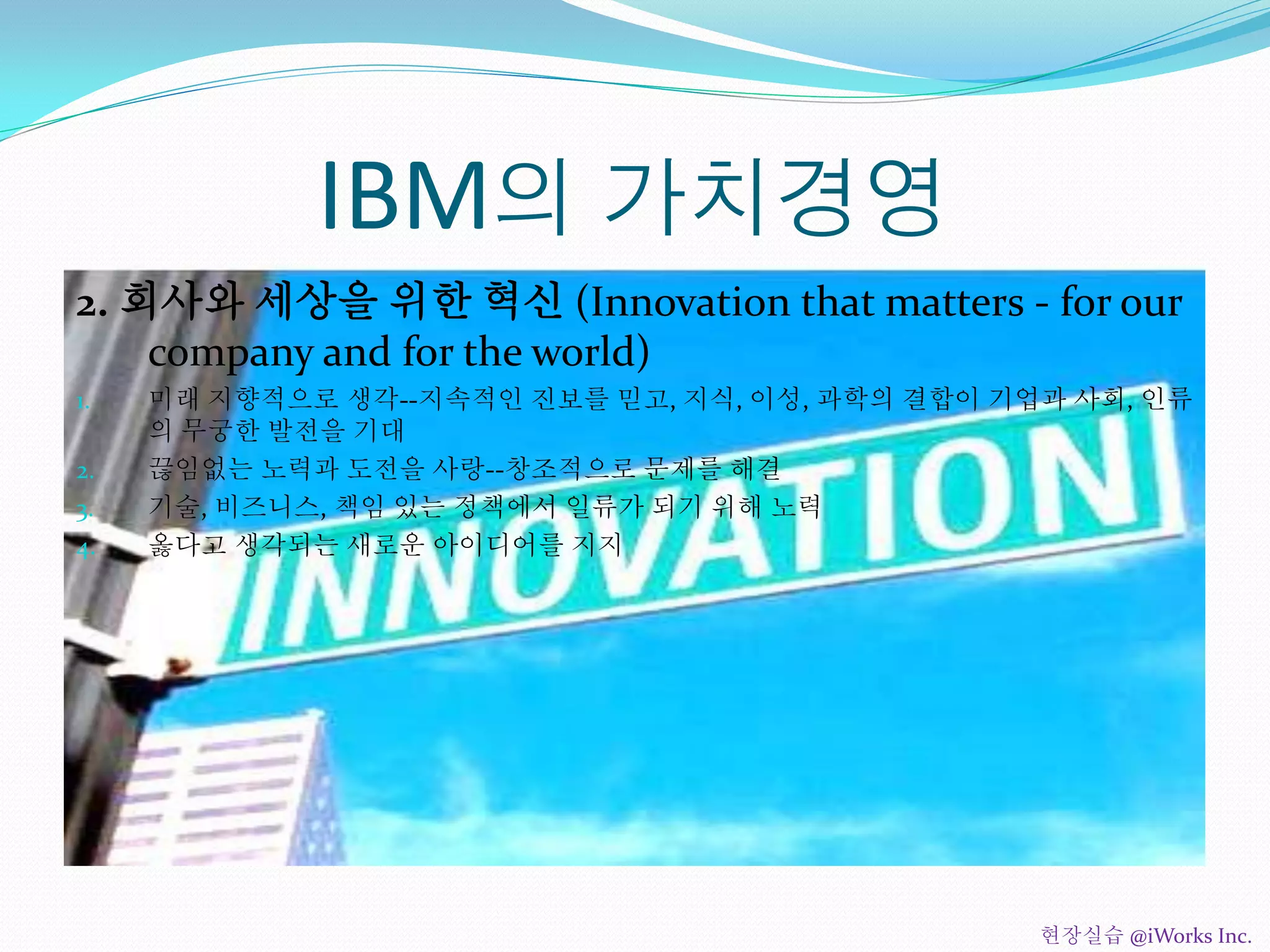 IBM의 가치경영
2. 회사와 세상을 위한 혁신 (Innovation that matters - for our
company and for the world)
1. 미래 지향적으로 생각--지속적인 진보를 믿고, 지식, 이성, 과학의 결합이 기업과 사회, 인류
의 무궁한 발전을 기대
2. 끊임없는 노력과 도전을 사랑--창조적으로 문제를 해결
3. 기술, 비즈니스, 책임 있는 정책에서 일류가 되기 위해 노력
4. 옳다고 생각되는 새로운 아이디어를 지지
현장실습 @iWorks Inc.
 