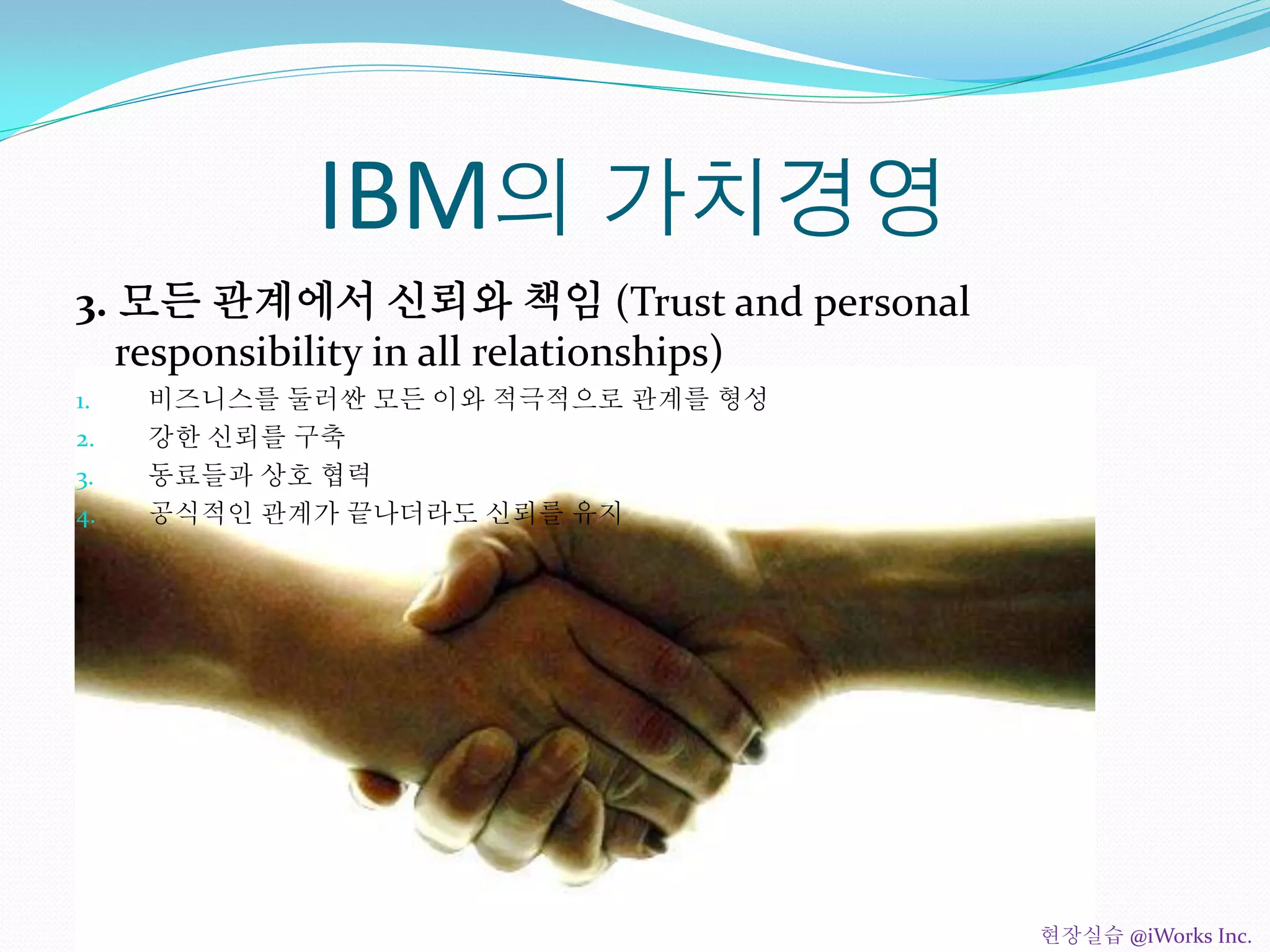 IBM의 가치경영
3. 모든 관계에서 신뢰와 책임 (Trust and personal
responsibility in all relationships)
1. 비즈니스를 둘러싼 모든 이와 적극적으로 관계를 형성
2. 강한 신뢰를 구축
3. 동료들과 상호 협력
4. 공식적인 관계가 끝나더라도 신뢰를 유지
현장실습 @iWorks Inc.
 