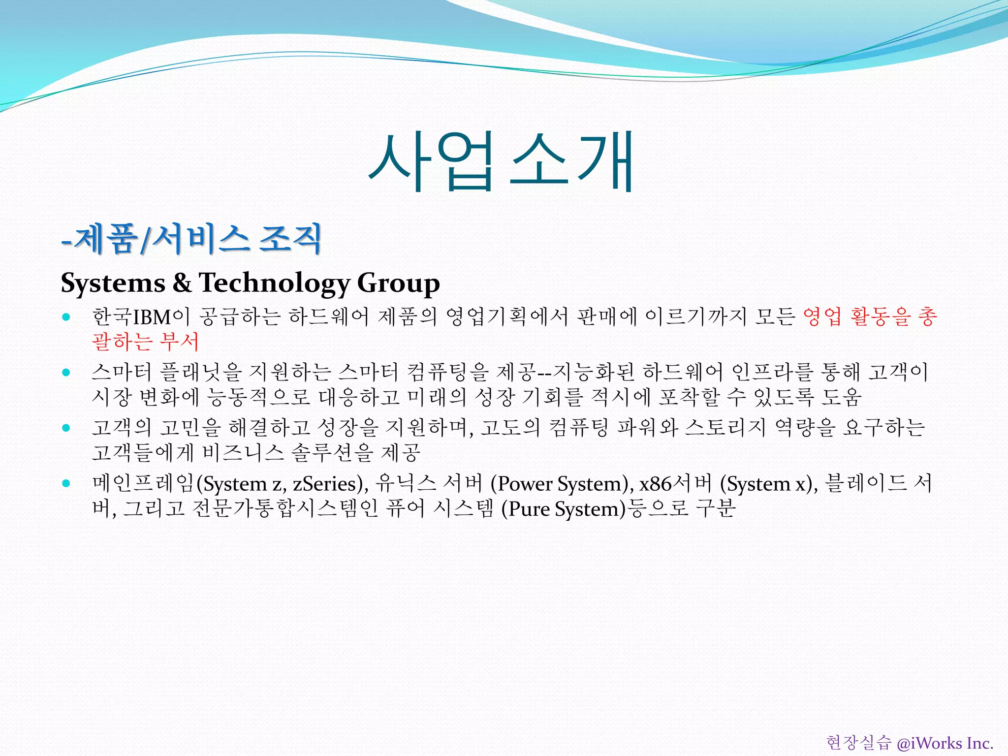 사업소개
-제품/서비스 조직
Systems & Technology Group
 한국IBM이 공급하는 하드웨어 제품의 영업기획에서 판매에 이르기까지 모든 영업 활동을 총
괄하는 부서
 스마터 플래닛을 지원하는 스마터 컴퓨팅을 제공--지능화된 하드웨어 인프라를 통해 고객이
시장 변화에 능동적으로 대응하고 미래의 성장 기회를 적시에 포착할 수 있도록 도움
 고객의 고민을 해결하고 성장을 지원하며, 고도의 컴퓨팅 파워와 스토리지 역량을 요구하는
고객들에게 비즈니스 솔루션을 제공
 메인프레임(System z, zSeries), 유닉스 서버 (Power System), x86서버 (System x), 블레이드 서
버, 그리고 전문가통합시스템인 퓨어 시스템 (Pure System)등으로 구분
현장실습 @iWorks Inc.
 