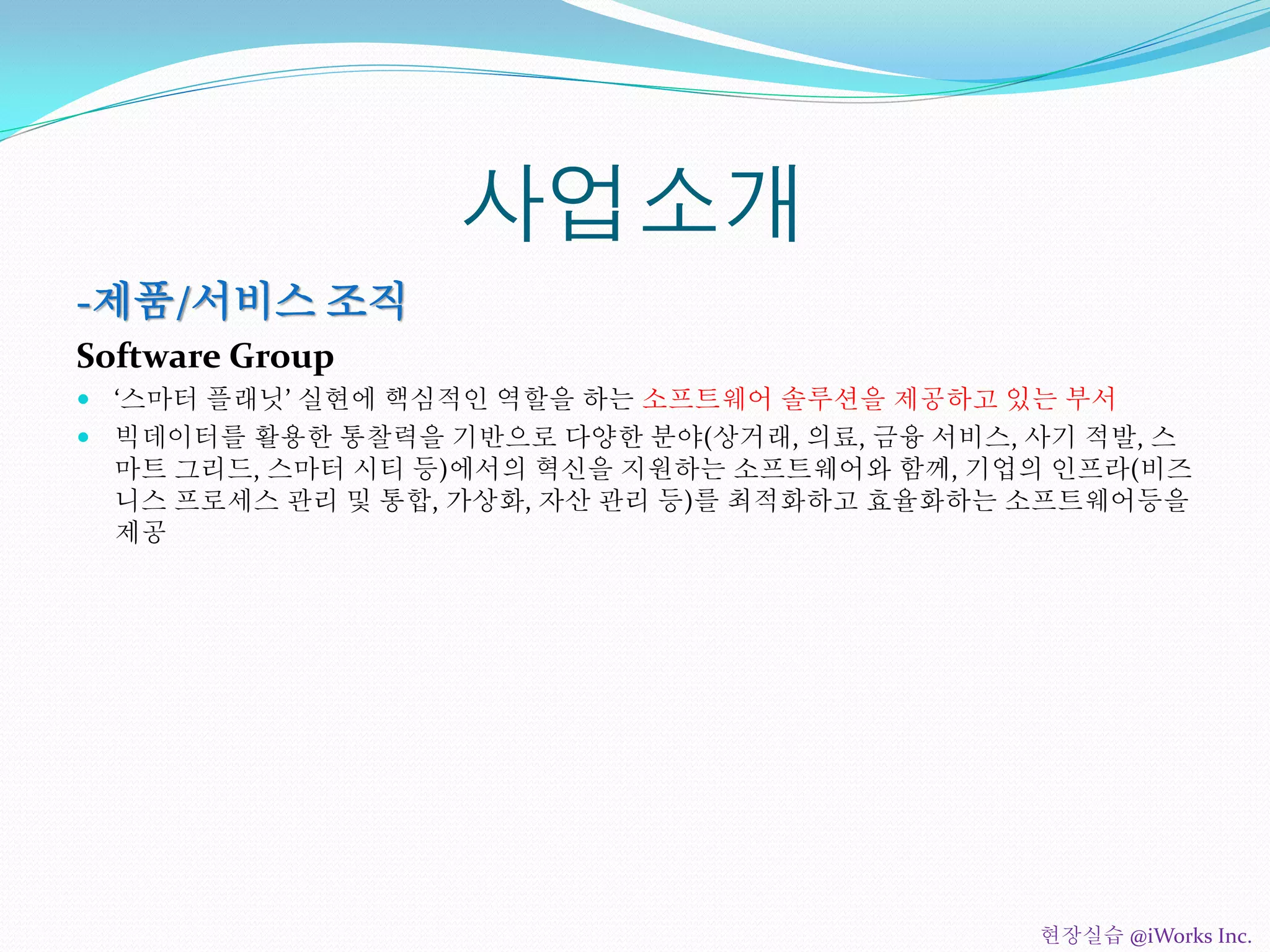 사업소개
-제품/서비스 조직
Software Group
 ‘스마터 플래닛’ 실현에 핵심적인 역할을 하는 소프트웨어 솔루션을 제공하고 있는 부서
 빅데이터를 활용한 통찰력을 기반으로 다양한 분야(상거래, 의료, 금융 서비스, 사기 적발, 스
마트 그리드, 스마터 시티 등)에서의 혁신을 지원하는 소프트웨어와 함께, 기업의 인프라(비즈
니스 프로세스 관리 및 통합, 가상화, 자산 관리 등)를 최적화하고 효율화하는 소프트웨어등을
제공
현장실습 @iWorks Inc.
 