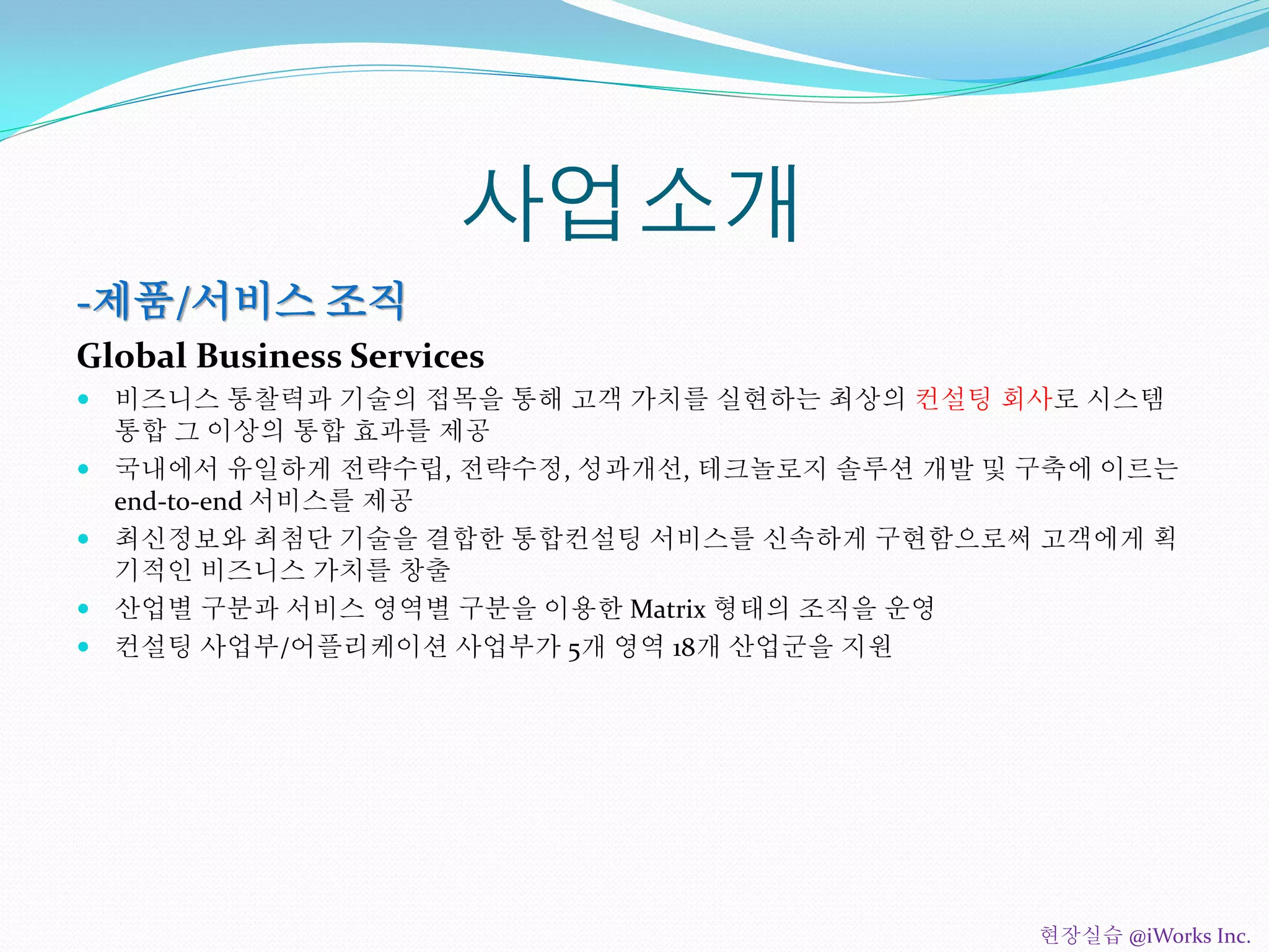 사업소개
-제품/서비스 조직
Global Business Services
 비즈니스 통찰력과 기술의 접목을 통해 고객 가치를 실현하는 최상의 컨설팅 회사로 시스템
통합 그 이상의 통합 효과를 제공
 국내에서 유일하게 전략수립, 전략수정, 성과개선, 테크놀로지 솔루션 개발 및 구축에 이르는
end-to-end 서비스를 제공
 최신정보와 최첨단 기술을 결합한 통합컨설팅 서비스를 신속하게 구현함으로써 고객에게 획
기적인 비즈니스 가치를 창출
 산업별 구분과 서비스 영역별 구분을 이용한 Matrix 형태의 조직을 운영
 컨설팅 사업부/어플리케이션 사업부가 5개 영역 18개 산업군을 지원
현장실습 @iWorks Inc.
 