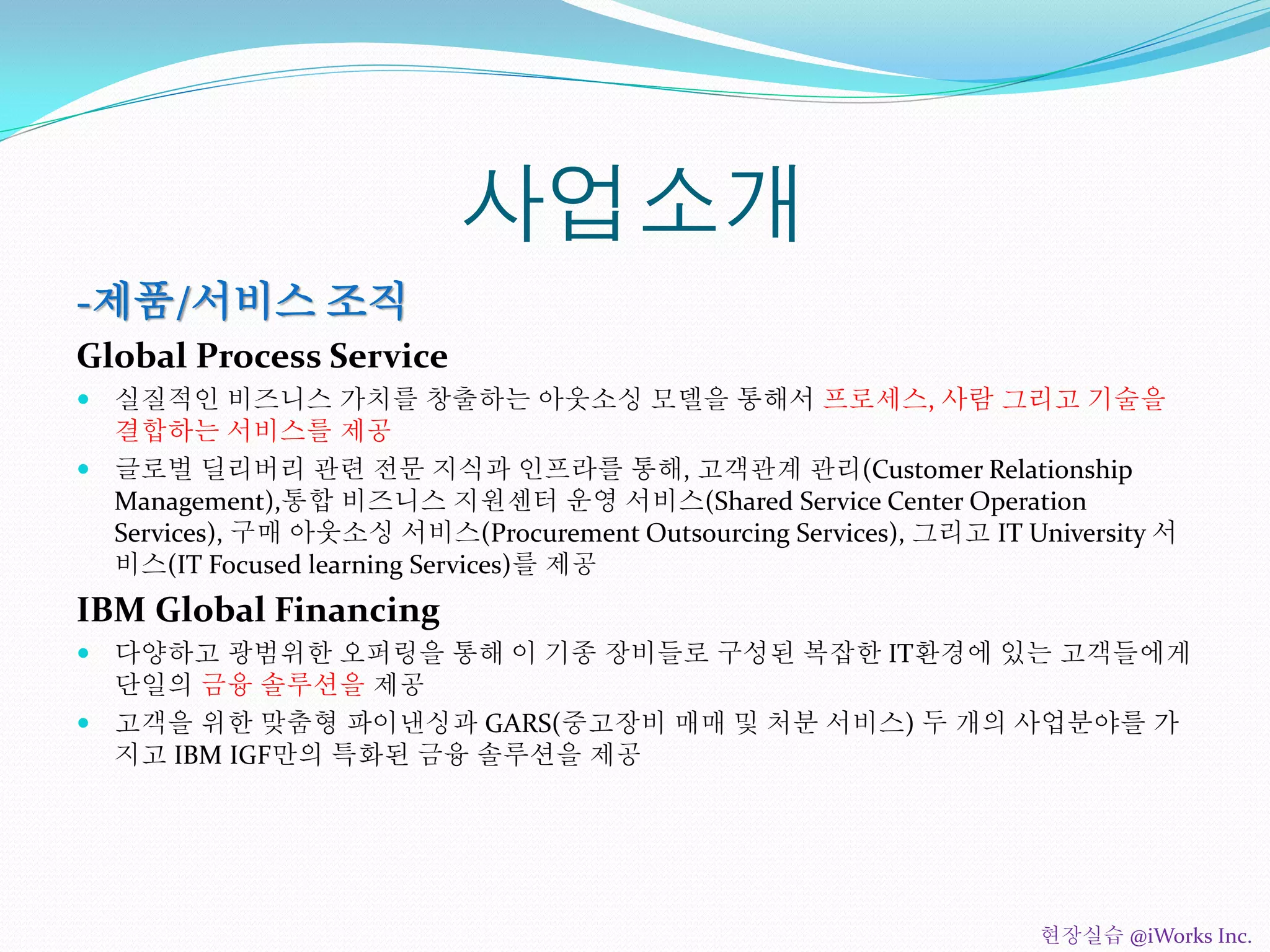 사업소개
-제품/서비스 조직
Global Process Service
 실질적인 비즈니스 가치를 창출하는 아웃소싱 모델을 통해서 프로세스, 사람 그리고 기술을
결합하는 서비스를 제공
 글로벌 딜리버리 관련 전문 지식과 인프라를 통해, 고객관계 관리(Customer Relationship
Management),통합 비즈니스 지원센터 운영 서비스(Shared Service Center Operation
Services), 구매 아웃소싱 서비스(Procurement Outsourcing Services), 그리고 IT University 서
비스(IT Focused learning Services)를 제공
IBM Global Financing
 다양하고 광범위한 오퍼링을 통해 이 기종 장비들로 구성된 복잡한 IT환경에 있는 고객들에게
단일의 금융 솔루션을 제공
 고객을 위한 맞춤형 파이낸싱과 GARS(중고장비 매매 및 처분 서비스) 두 개의 사업분야를 가
지고 IBM IGF만의 특화된 금융 솔루션을 제공
현장실습 @iWorks Inc.
 