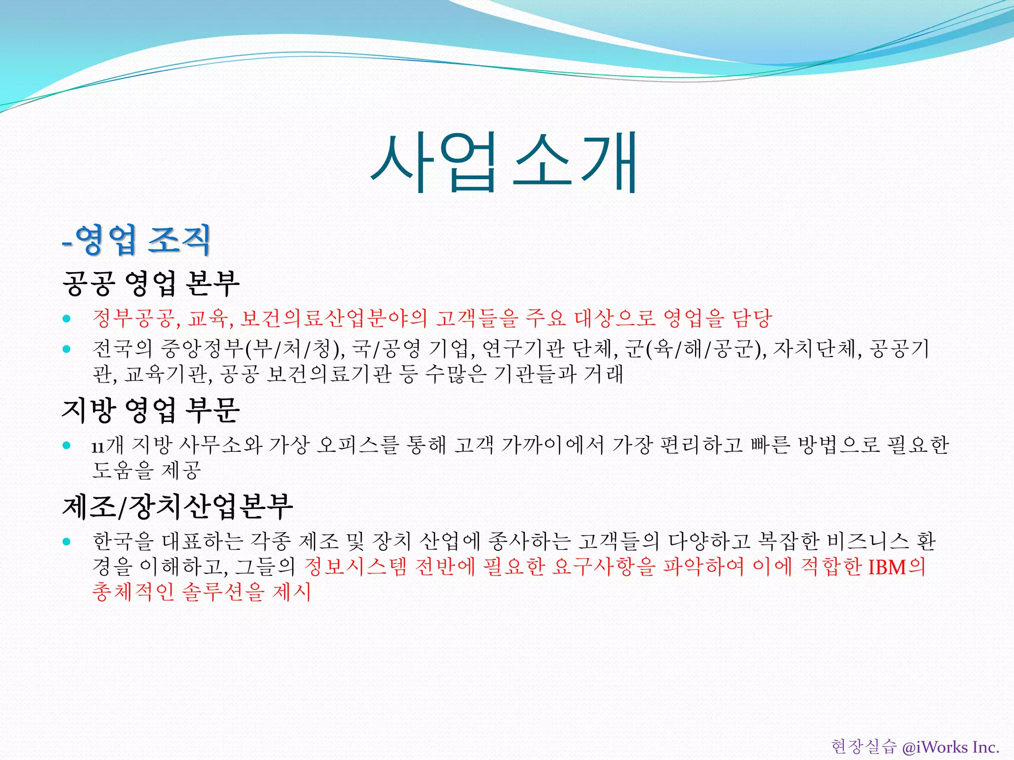 사업소개
-영업 조직
공공 영업 본부
 정부공공, 교육, 보건의료산업분야의 고객들을 주요 대상으로 영업을 담당
 전국의 중앙정부(부/처/청), 국/공영 기업, 연구기관 단체, 군(육/해/공군), 자치단체, 공공기
관, 교육기관, 공공 보건의료기관 등 수많은 기관들과 거래
지방 영업 부문
 11개 지방 사무소와 가상 오피스를 통해 고객 가까이에서 가장 편리하고 빠른 방법으로 필요한
도움을 제공
제조/장치산업본부
 한국을 대표하는 각종 제조 및 장치 산업에 종사하는 고객들의 다양하고 복잡한 비즈니스 환
경을 이해하고, 그들의 정보시스템 전반에 필요한 요구사항을 파악하여 이에 적합한 IBM의
총체적인 솔루션을 제시
현장실습 @iWorks Inc.
 