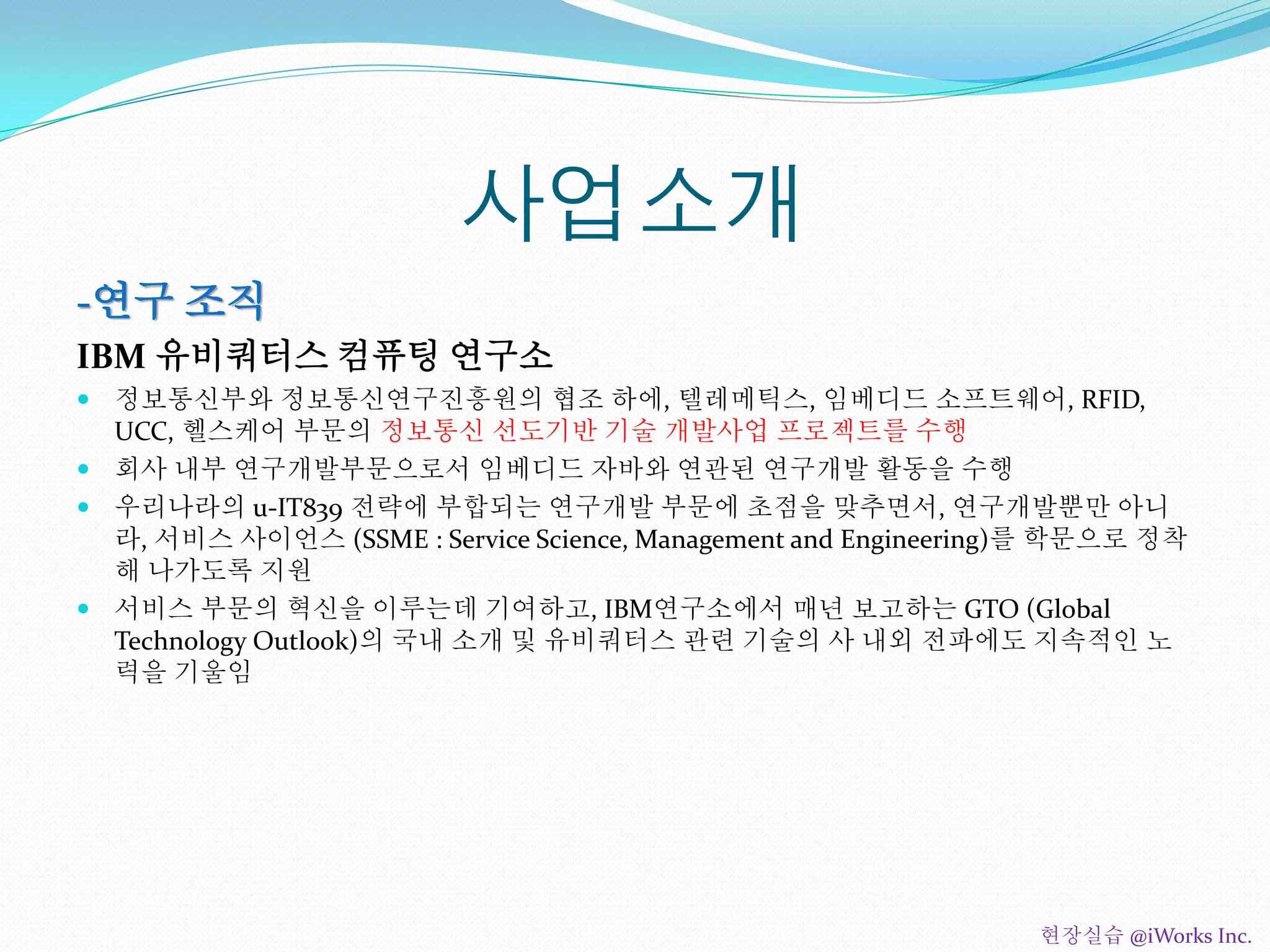 사업소개
-연구 조직
IBM 유비쿼터스 컴퓨팅 연구소
 정보통신부와 정보통신연구진흥원의 협조 하에, 텔레메틱스, 임베디드 소프트웨어, RFID,
UCC, 헬스케어 부문의 정보통신 선도기반 기술 개발사업 프로젝트를 수행
 회사 내부 연구개발부문으로서 임베디드 자바와 연관된 연구개발 활동을 수행
 우리나라의 u-IT839 전략에 부합되는 연구개발 부문에 초점을 맞추면서, 연구개발뿐만 아니
라, 서비스 사이언스 (SSME : Service Science, Management and Engineering)를 학문으로 정착
해 나가도록 지원
 서비스 부문의 혁신을 이루는데 기여하고, IBM연구소에서 매년 보고하는 GTO (Global
Technology Outlook)의 국내 소개 및 유비쿼터스 관련 기술의 사 내외 전파에도 지속적인 노
력을 기울임
현장실습 @iWorks Inc.
 