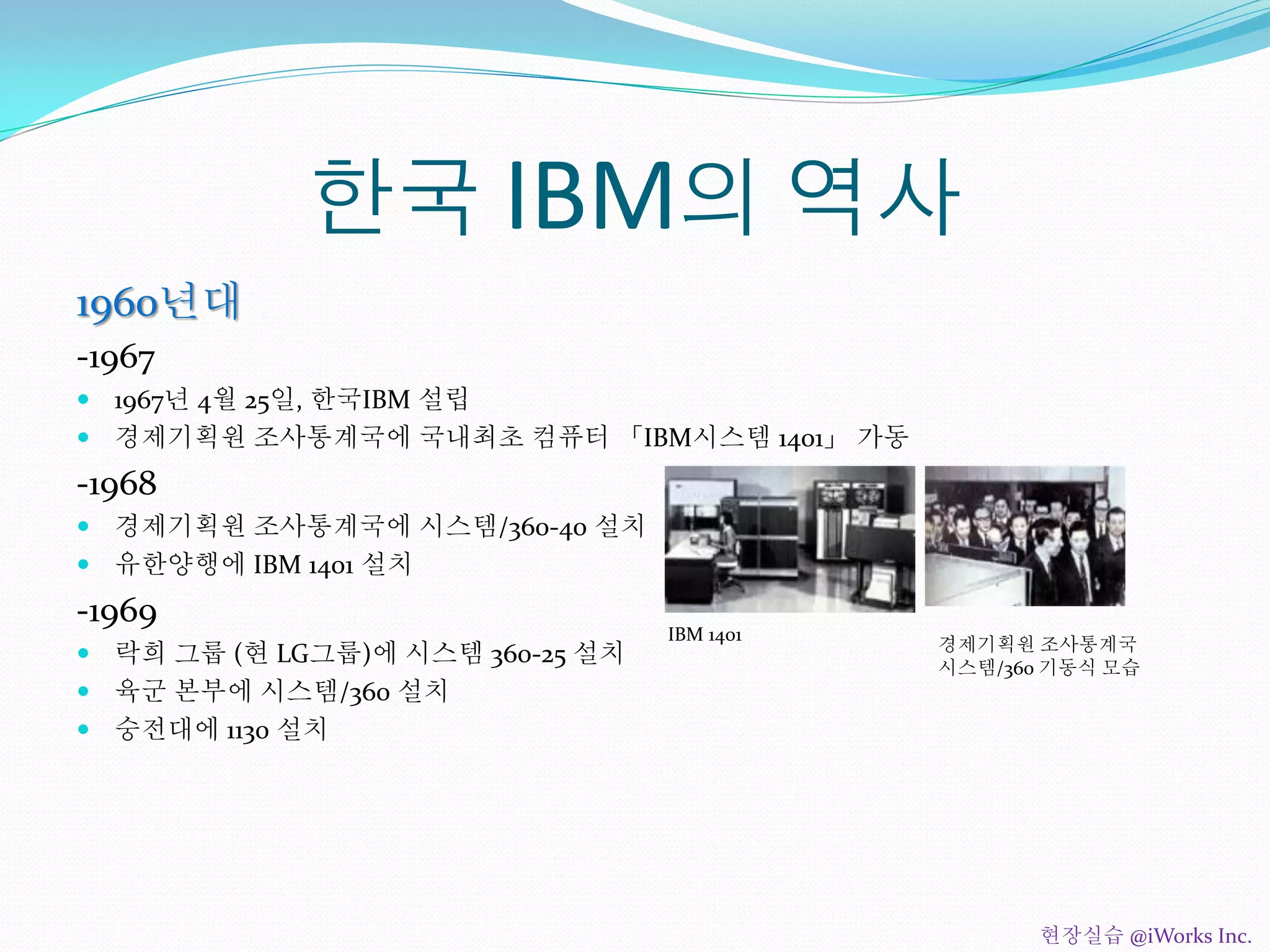 한국 IBM의 역사
1960년대
-1967
 1967년 4월 25일, 한국IBM 설립
 경제기획원 조사통계국에 국내최초 컴퓨터 「IBM시스템 1401」 가동
-1968
 경제기획원 조사통계국에 시스템/360-40 설치
 유한양행에 IBM 1401 설치
-1969
 락희 그룹 (현 LG그룹)에 시스템 360-25 설치
 육군 본부에 시스템/360 설치
 숭전대에 1130 설치
IBM 1401
경제기획원 조사통계국
시스템/360 기동식 모습
현장실습 @iWorks Inc.
 