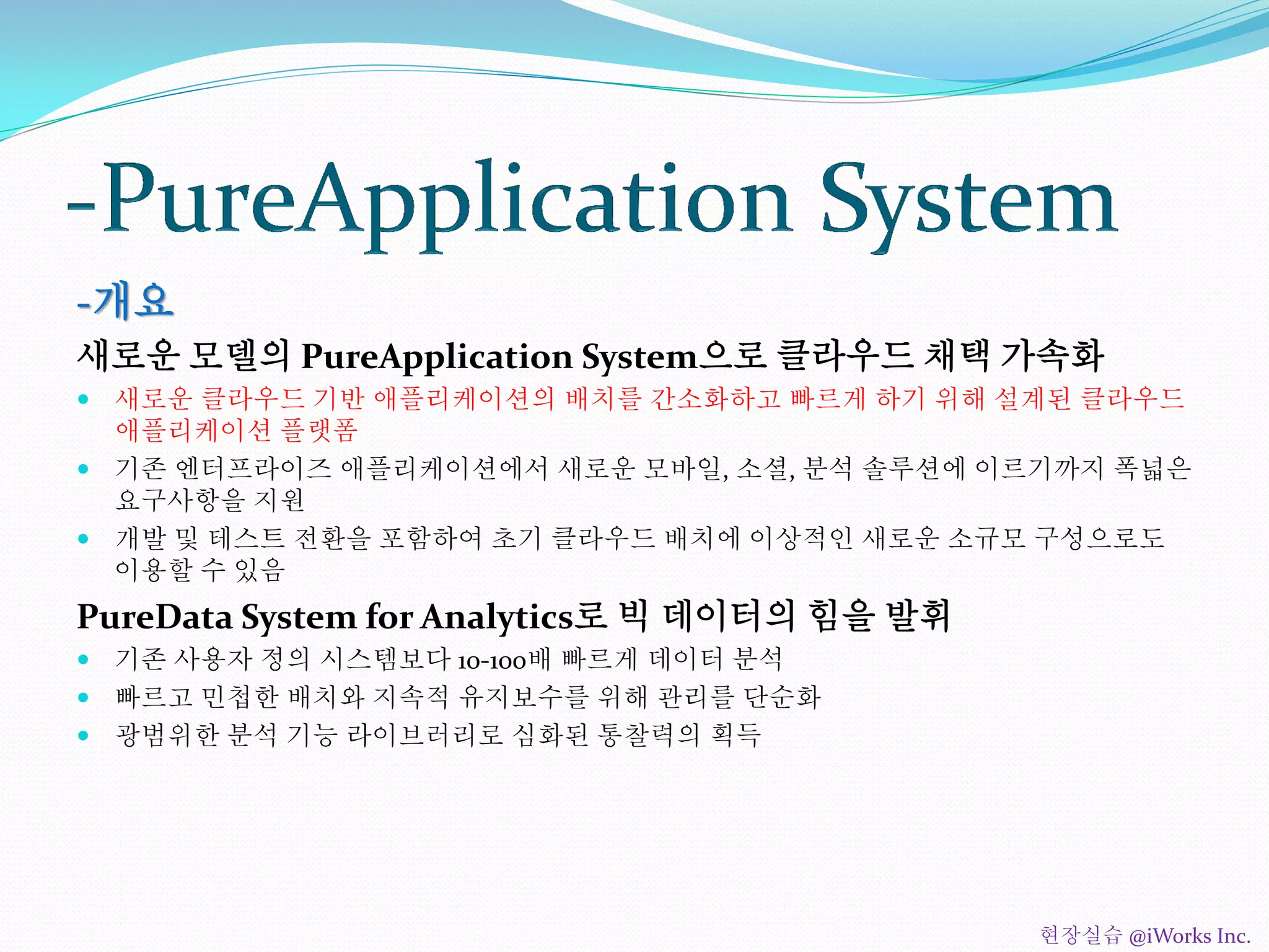 -개요
새로운 모델의 PureApplication System으로 클라우드 채택 가속화
 새로운 클라우드 기반 애플리케이션의 배치를 간소화하고 빠르게 하기 위해 설계된 클라우드
애플리케이션 플랫폼
 기존 엔터프라이즈 애플리케이션에서 새로운 모바일, 소셜, 분석 솔루션에 이르기까지 폭넓은
요구사항을 지원
 개발 및 테스트 전환을 포함하여 초기 클라우드 배치에 이상적인 새로운 소규모 구성으로도
이용할 수 있음
PureData System for Analytics로 빅 데이터의 힘을 발휘
 기존 사용자 정의 시스템보다 10-100배 빠르게 데이터 분석
 빠르고 민첩한 배치와 지속적 유지보수를 위해 관리를 단순화
 광범위한 분석 기능 라이브러리로 심화된 통찰력의 획득
현장실습 @iWorks Inc.
 