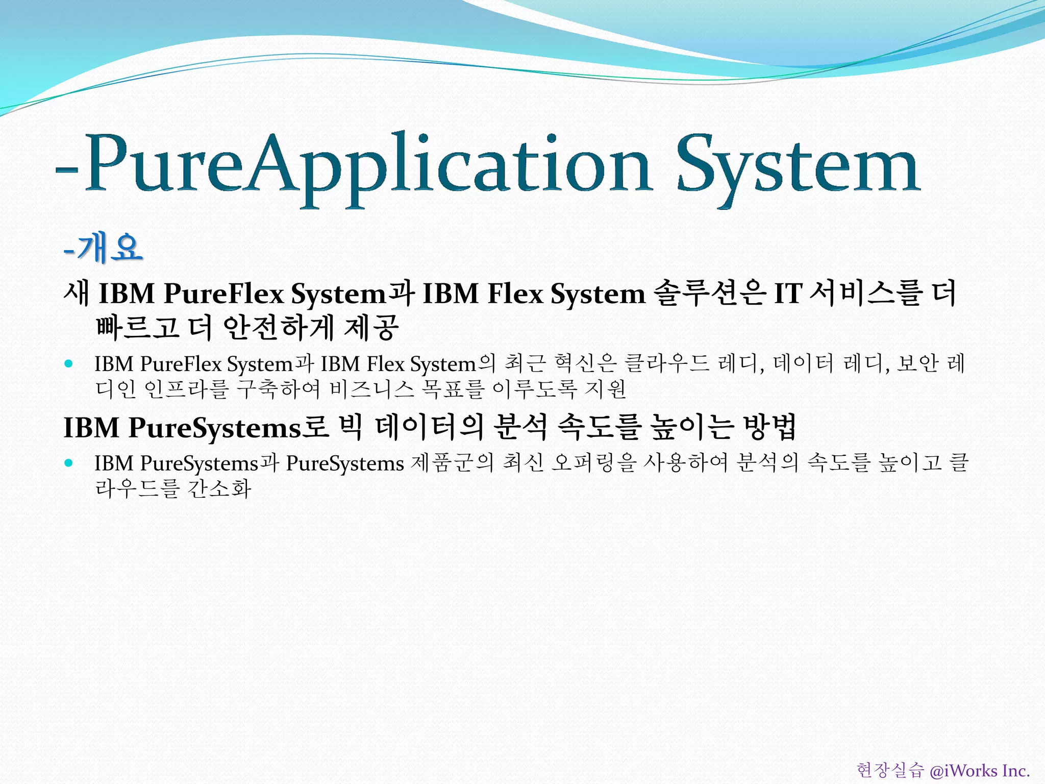 -개요
새 IBM PureFlex System과 IBM Flex System 솔루션은 IT 서비스를 더
빠르고 더 안전하게 제공
 IBM PureFlex System과 IBM Flex System의 최근 혁신은 클라우드 레디, 데이터 레디, 보안 레
디인 인프라를 구축하여 비즈니스 목표를 이루도록 지원
IBM PureSystems로 빅 데이터의 분석 속도를 높이는 방법
 IBM PureSystems과 PureSystems 제품군의 최신 오퍼링을 사용하여 분석의 속도를 높이고 클
라우드를 간소화
현장실습 @iWorks Inc.
 
