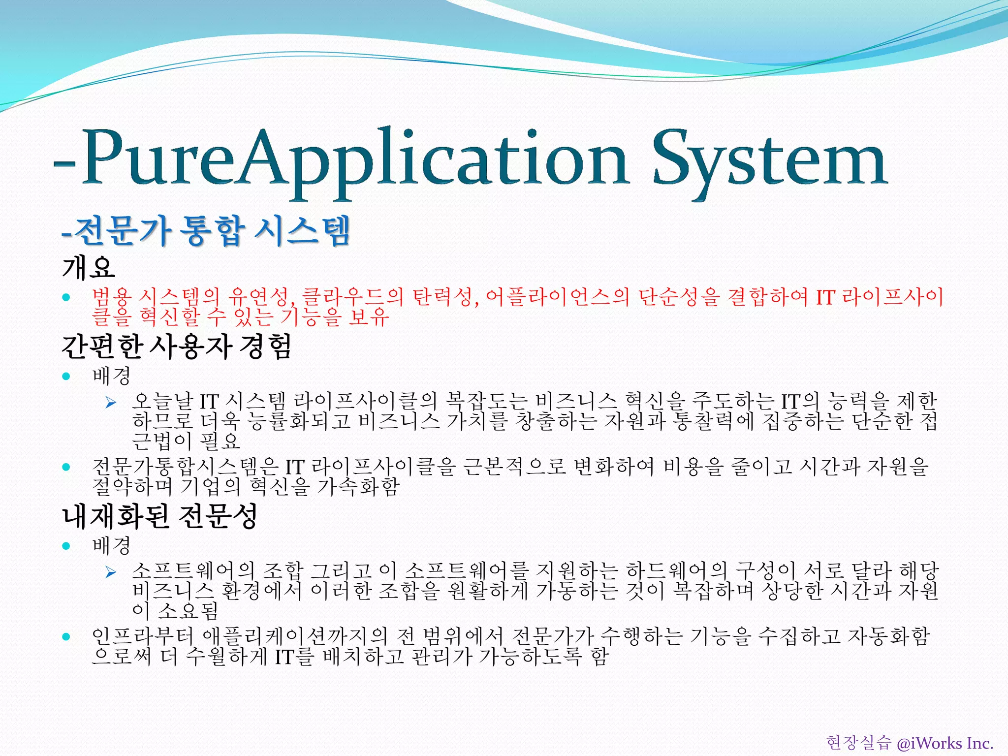 -전문가 통합 시스템
개요
 범용 시스템의 유연성, 클라우드의 탄력성, 어플라이언스의 단순성을 결합하여 IT 라이프사이
클을 혁신할 수 있는 기능을 보유
간편한 사용자 경험
 배경
 오늘날 IT 시스템 라이프사이클의 복잡도는 비즈니스 혁신을 주도하는 IT의 능력을 제한
하므로 더욱 능률화되고 비즈니스 가치를 창출하는 자원과 통찰력에 집중하는 단순한 접
근법이 필요
 전문가통합시스템은 IT 라이프사이클을 근본적으로 변화하여 비용을 줄이고 시간과 자원을
절약하며 기업의 혁신을 가속화함
내재화된 전문성
 배경
 소프트웨어의 조합 그리고 이 소프트웨어를 지원하는 하드웨어의 구성이 서로 달라 해당
비즈니스 환경에서 이러한 조합을 원활하게 가동하는 것이 복잡하며 상당한 시간과 자원
이 소요됨
 인프라부터 애플리케이션까지의 전 범위에서 전문가가 수행하는 기능을 수집하고 자동화함
으로써 더 수월하게 IT를 배치하고 관리가 가능하도록 함
현장실습 @iWorks Inc.
 