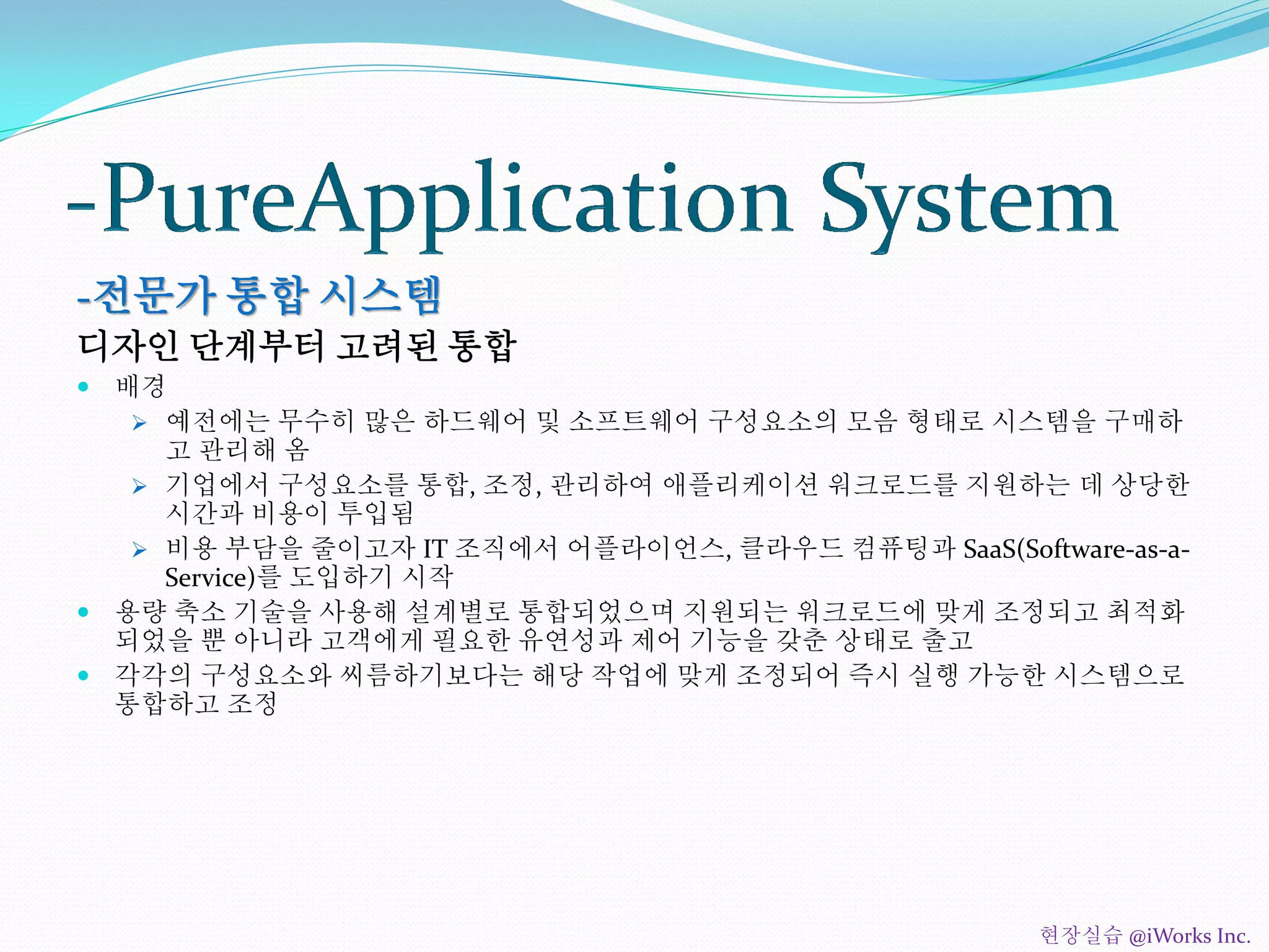 -전문가 통합 시스템
디자인 단계부터 고려된 통합
 배경
 예전에는 무수히 많은 하드웨어 및 소프트웨어 구성요소의 모음 형태로 시스템을 구매하
고 관리해 옴
 기업에서 구성요소를 통합, 조정, 관리하여 애플리케이션 워크로드를 지원하는 데 상당한
시간과 비용이 투입됨
 비용 부담을 줄이고자 IT 조직에서 어플라이언스, 클라우드 컴퓨팅과 SaaS(Software-as-a-
Service)를 도입하기 시작
 용량 축소 기술을 사용해 설계별로 통합되었으며 지원되는 워크로드에 맞게 조정되고 최적화
되었을 뿐 아니라 고객에게 필요한 유연성과 제어 기능을 갖춘 상태로 출고
 각각의 구성요소와 씨름하기보다는 해당 작업에 맞게 조정되어 즉시 실행 가능한 시스템으로
통합하고 조정
현장실습 @iWorks Inc.
 