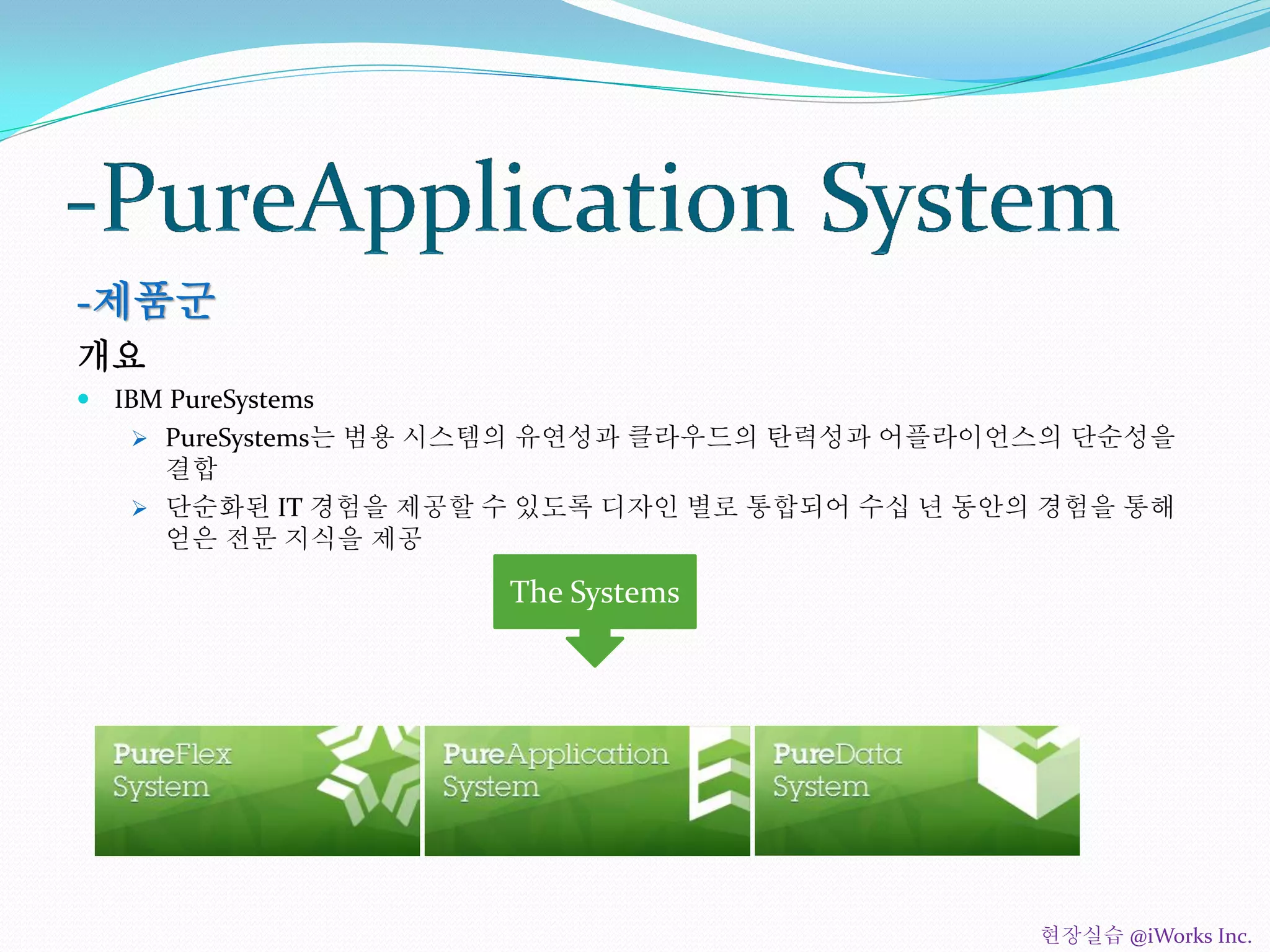 -제품군
개요
 IBM PureSystems
 PureSystems는 범용 시스템의 유연성과 클라우드의 탄력성과 어플라이언스의 단순성을
결합
 단순화된 IT 경험을 제공할 수 있도록 디자인 별로 통합되어 수십 년 동안의 경험을 통해
얻은 전문 지식을 제공
The Systems
현장실습 @iWorks Inc.
 