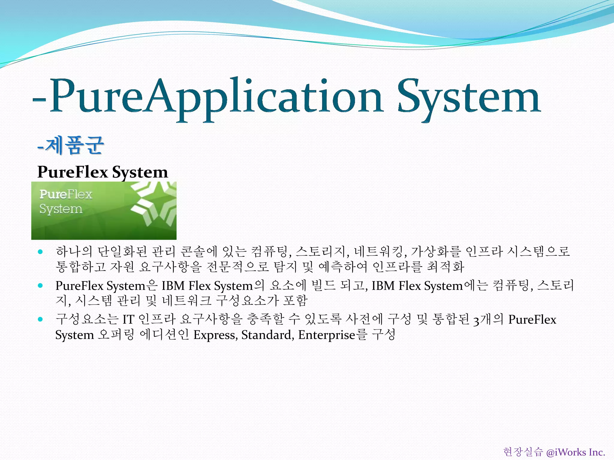 -제품군
PureFlex System
 하나의 단일화된 관리 콘솔에 있는 컴퓨팅, 스토리지, 네트워킹, 가상화를 인프라 시스템으로
통합하고 자원 요구사항을 전문적으로 탐지 및 예측하여 인프라를 최적화
 PureFlex System은 IBM Flex System의 요소에 빌드 되고, IBM Flex System에는 컴퓨팅, 스토리
지, 시스템 관리 및 네트워크 구성요소가 포함
 구성요소는 IT 인프라 요구사항을 충족할 수 있도록 사전에 구성 및 통합된 3개의 PureFlex
System 오퍼링 에디션인 Express, Standard, Enterprise를 구성
현장실습 @iWorks Inc.
 