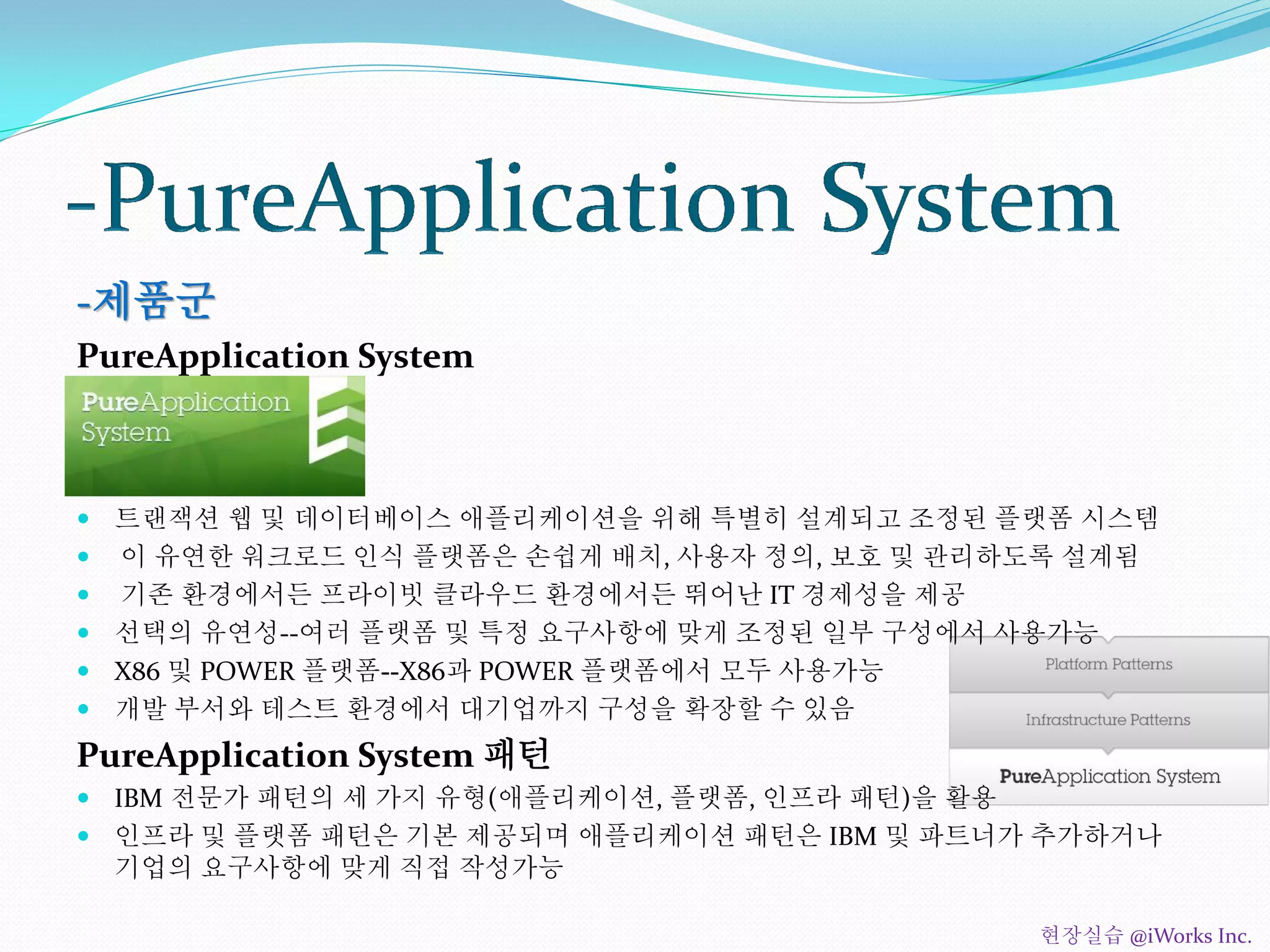 -제품군
PureApplication System
 트랜잭션 웹 및 데이터베이스 애플리케이션을 위해 특별히 설계되고 조정된 플랫폼 시스템
 이 유연한 워크로드 인식 플랫폼은 손쉽게 배치, 사용자 정의, 보호 및 관리하도록 설계됨
 기존 환경에서든 프라이빗 클라우드 환경에서든 뛰어난 IT 경제성을 제공
 선택의 유연성--여러 플랫폼 및 특정 요구사항에 맞게 조정된 일부 구성에서 사용가능
 X86 및 POWER 플랫폼--X86과 POWER 플랫폼에서 모두 사용가능
 개발 부서와 테스트 환경에서 대기업까지 구성을 확장할 수 있음
PureApplication System 패턴
 IBM 전문가 패턴의 세 가지 유형(애플리케이션, 플랫폼, 인프라 패턴)을 활용
 인프라 및 플랫폼 패턴은 기본 제공되며 애플리케이션 패턴은 IBM 및 파트너가 추가하거나
기업의 요구사항에 맞게 직접 작성가능
현장실습 @iWorks Inc.
 