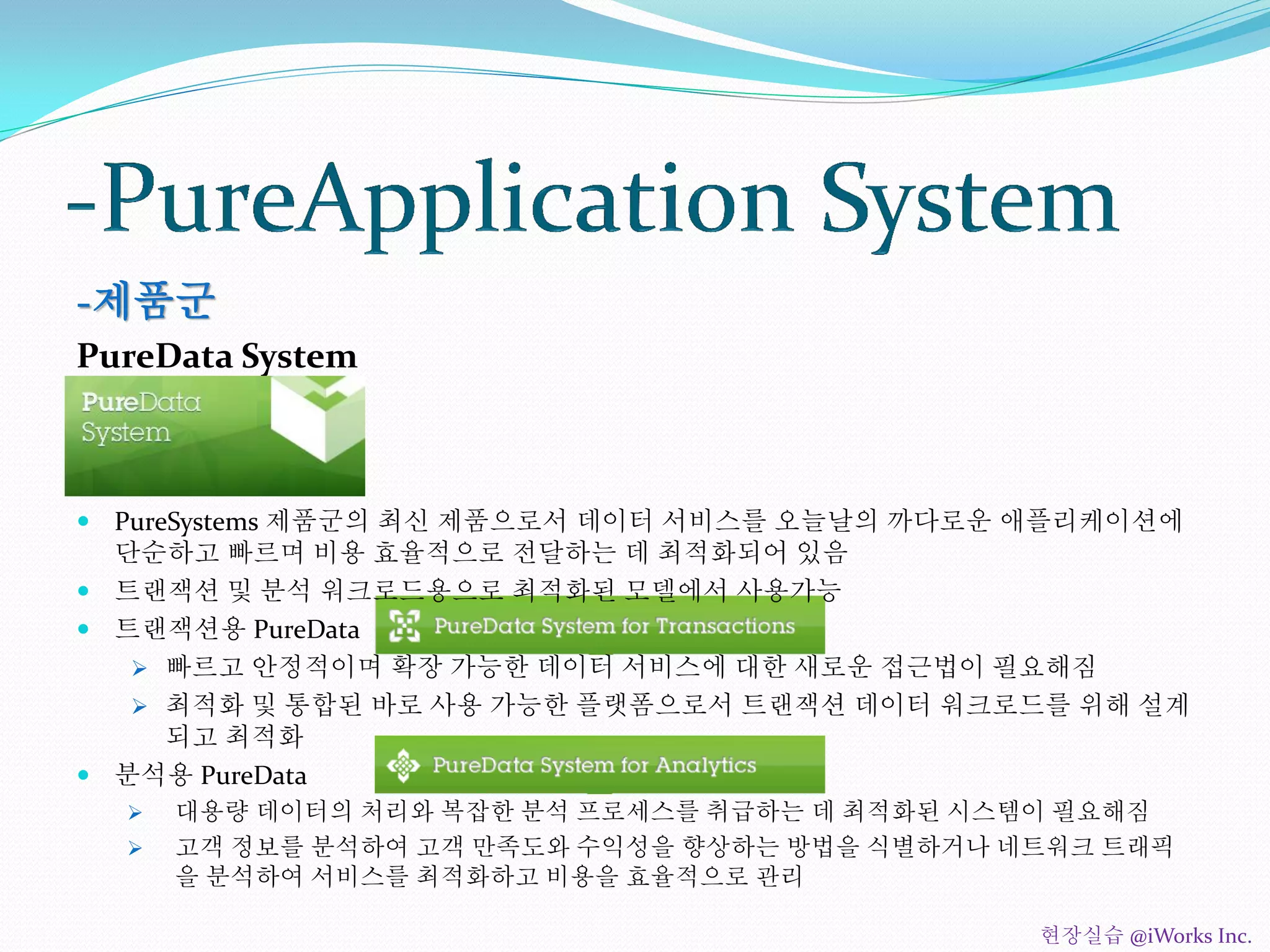 -제품군
PureData System
 PureSystems 제품군의 최신 제품으로서 데이터 서비스를 오늘날의 까다로운 애플리케이션에
단순하고 빠르며 비용 효율적으로 전달하는 데 최적화되어 있음
 트랜잭션 및 분석 워크로드용으로 최적화된 모델에서 사용가능
 트랜잭션용 PureData
 빠르고 안정적이며 확장 가능한 데이터 서비스에 대한 새로운 접근법이 필요해짐
 최적화 및 통합된 바로 사용 가능한 플랫폼으로서 트랜잭션 데이터 워크로드를 위해 설계
되고 최적화
 분석용 PureData
 대용량 데이터의 처리와 복잡한 분석 프로세스를 취급하는 데 최적화된 시스템이 필요해짐
 고객 정보를 분석하여 고객 만족도와 수익성을 향상하는 방법을 식별하거나 네트워크 트래픽
을 분석하여 서비스를 최적화하고 비용을 효율적으로 관리
현장실습 @iWorks Inc.
 