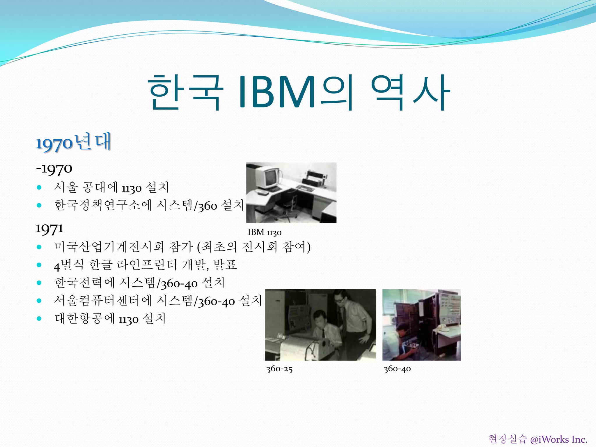 한국 IBM의 역사
1970년대
-1970
 서울 공대에 1130 설치
 한국정책연구소에 시스템/360 설치
1971
 미국산업기계전시회 참가 (최초의 전시회 참여)
 4벌식 한글 라인프린터 개발, 발표
 한국전력에 시스템/360-40 설치
 서울컴퓨터센터에 시스템/360-40 설치
 대한항공에 1130 설치
IBM 1130
360-25 360-40
현장실습 @iWorks Inc.
 