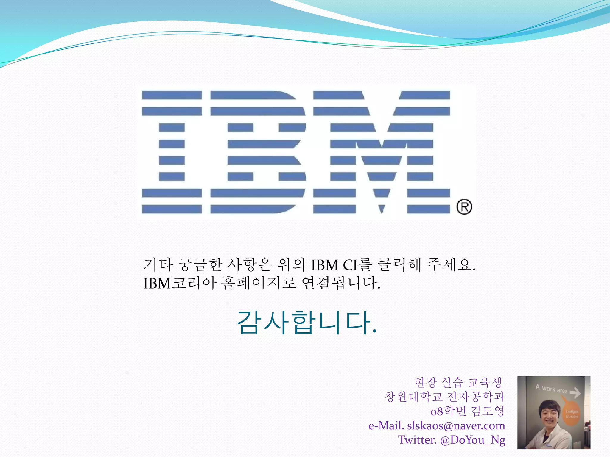 감사합니다.
기타 궁금한 사항은 위의 IBM CI를 클릭해 주세요.
IBM코리아 홈페이지로 연결됩니다.
현장 실습 교육생
창원대학교 전자공학과
08학번 김도영
e-Mail. slskaos@naver.com
Twitter. @DoYou_Ng
 