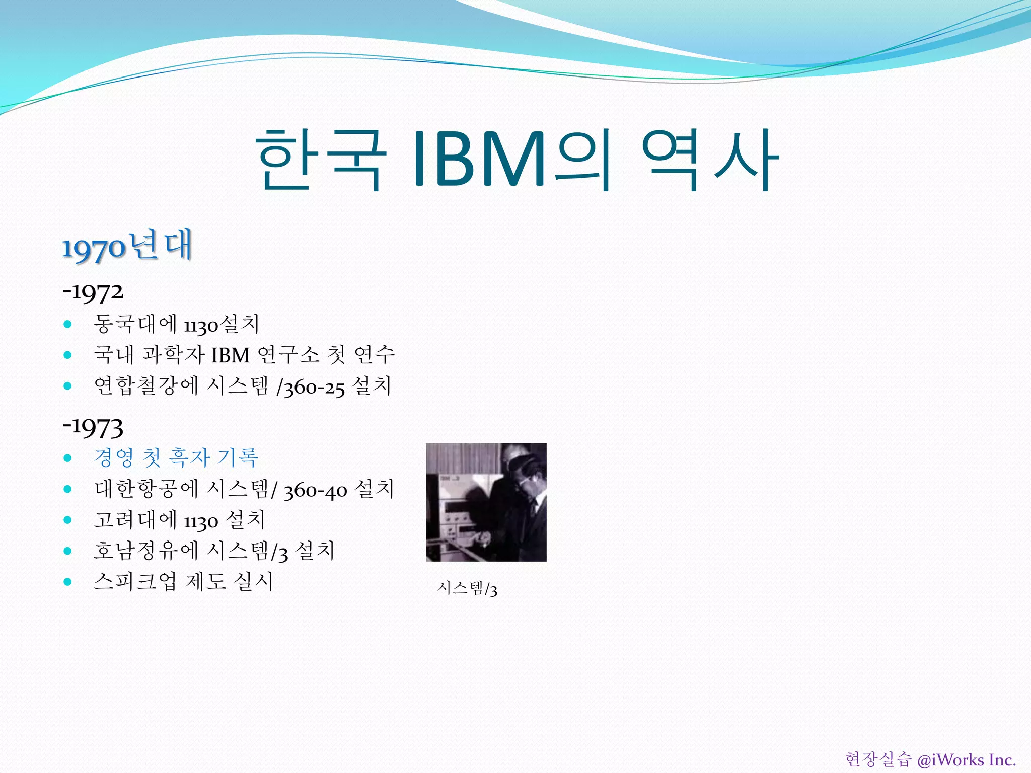 한국 IBM의 역사
1970년대
-1972
 동국대에 1130설치
 국내 과학자 IBM 연구소 첫 연수
 연합철강에 시스템 /360-25 설치
-1973
 경영 첫 흑자 기록
 대한항공에 시스템/ 360-40 설치
 고려대에 1130 설치
 호남정유에 시스템/3 설치
 스피크업 제도 실시 시스템/3
현장실습 @iWorks Inc.
 