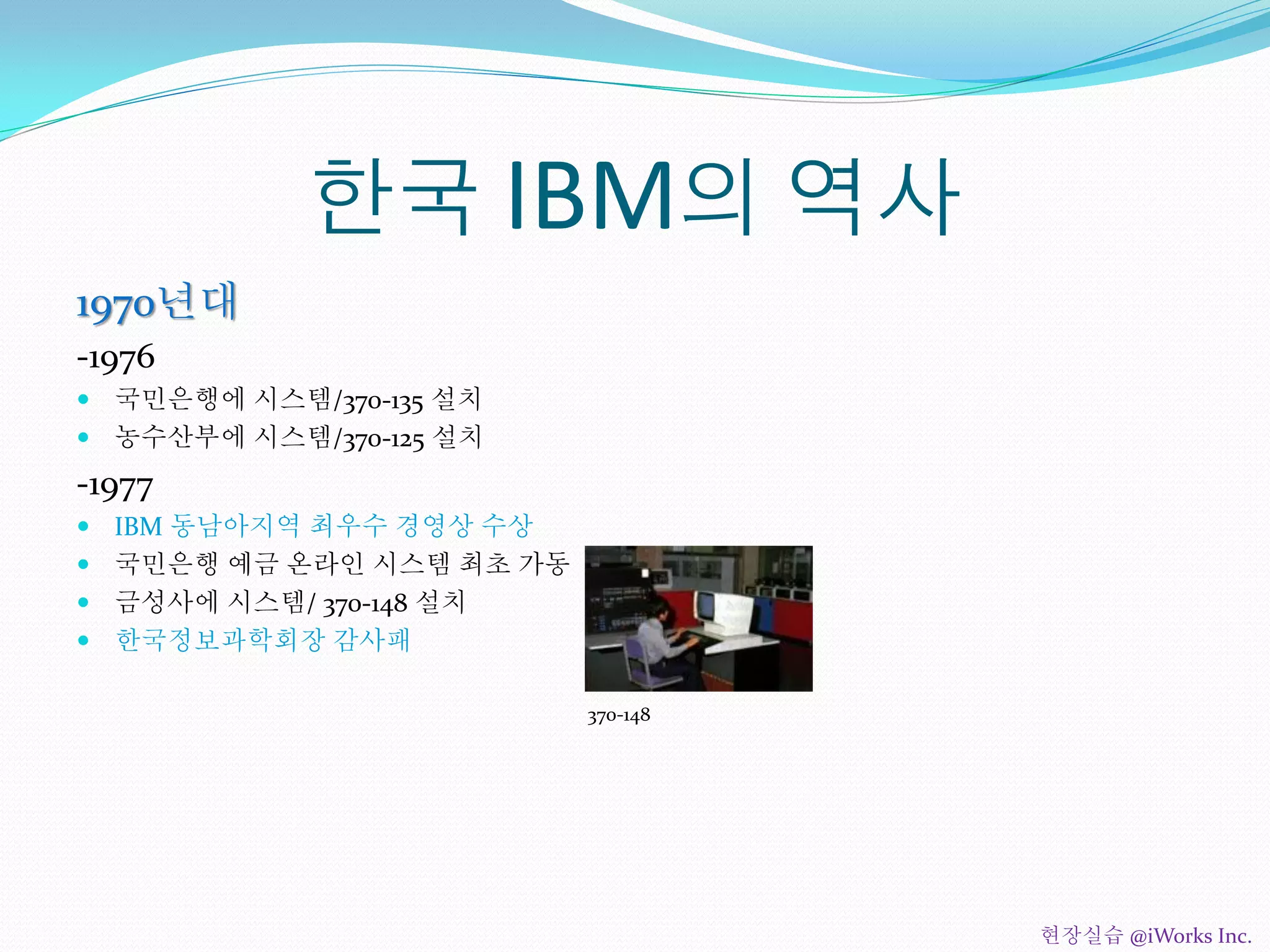 한국 IBM의 역사
1970년대
-1976
 국민은행에 시스템/370-135 설치
 농수산부에 시스템/370-125 설치
-1977
 IBM 동남아지역 최우수 경영상 수상
 국민은행 예금 온라인 시스템 최초 가동
 금성사에 시스템/ 370-148 설치
 한국정보과학회장 감사패
370-148
현장실습 @iWorks Inc.
 