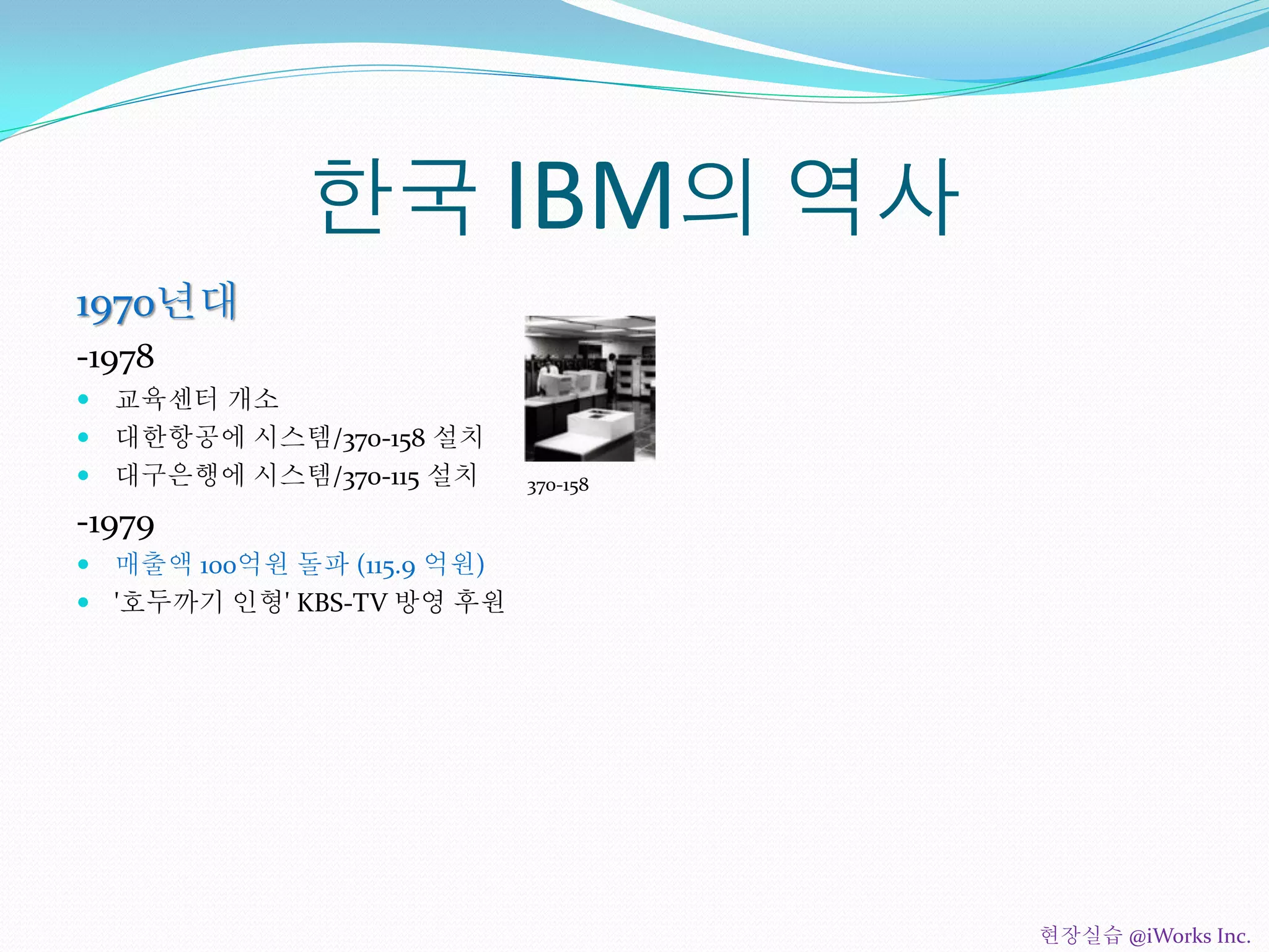 한국 IBM의 역사
1970년대
-1978
 교육센터 개소
 대한항공에 시스템/370-158 설치
 대구은행에 시스템/370-115 설치
-1979
 매출액 100억원 돌파 (115.9 억원)
 '호두까기 인형' KBS-TV 방영 후원
370-158
현장실습 @iWorks Inc.
 