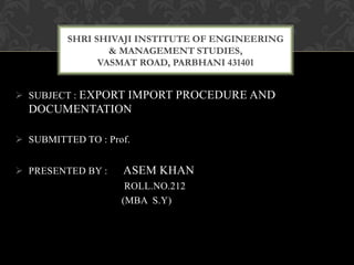  SUBJECT : EXPORT IMPORT PROCEDURE AND
DOCUMENTATION
 SUBMITTED TO : Prof.
 PRESENTED BY : ASEM KHAN
ROLL.NO.212
(MBA S.Y)
SHRI SHIVAJI INSTITUTE OF ENGINEERING
& MANAGEMENT STUDIES,
VASMAT ROAD, PARBHANI 431401
 
