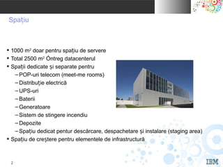 IBM INDIA Pvt. Ltd.


 Spațiu



 1000 m2 doar pentru spațiu de servere
 Total 2500 m2 întreg datacenterul
 Spații dedicate și separate pentru
   – POP-uri telecom (meet-me rooms)
   – Distribuție electrică
   – UPS-uri
   – Baterii
   – Generatoare
   – Sistem de stingere incendiu
   – Depozite
   – Spațiu dedicat pentur descărcare, despachetare și instalare (staging area)
 Spațiu de creștere pentru elementele de infrastructură


                                                                         © 2010 IBM Corporation
   2
 
