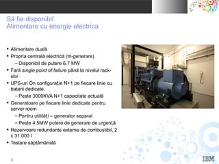 IBM INDIA Pvt. Ltd.


Să fie disponibil
Alimentare cu energie electrica


 Alimentare duală
 Propria centrală electrică (tri-generare)
    – Disponibil de putere 6.7 MW
 Fară single point of failure până la nivelul rack-
  ului
 UPS-uri în configurație N+1 pe fiecare linie cu
  baterii dedicate.
    – Peste 3000KVA N+1 capacitate actuală
 Generatoare pe fiecare linie dedicate pentru
  server room
    – Pentru utilități – generator separat
    – Peste 4.5MW putere de generare de urgență
 Rezervoare redundante externe de combustibil, 2
  x 31.000 l
 Testare săptămânală


                                                       © 2010 IBM Corporation
   3
 