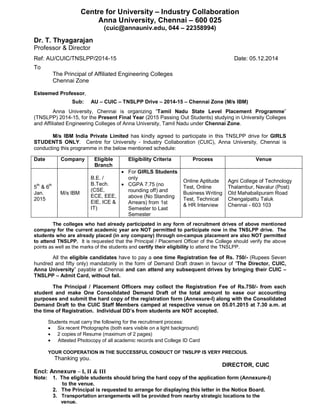 Centre for University – Industry Collaboration
Anna University, Chennai – 600 025
(cuic@annauniv.edu, 044 – 22358994)
Dr. T. Thyagarajan
Professor & Director
Ref: AU/CUIC/TNSLPP/2014-15 Date: 05.12.2014
To
The Principal of Affiliated Engineering Colleges
Chennai Zone
Esteemed Professor,
Sub: AU – CUIC – TNSLPP Drive – 2014-15 – Chennai Zone (M/s IBM)
Anna University, Chennai is organizing “Tamil Nadu State Level Placement Programme”
(TNSLPP) 2014-15, for the Present Final Year (2015 Passing Out Students) studying in University Colleges
and Affiliated Engineering Colleges of Anna University, Tamil Nadu under Chennai Zone.
M/s IBM India Private Limited has kindly agreed to participate in this TNSLPP drive for GIRLS
STUDENTS ONLY. Centre for University - Industry Collaboration (CUIC), Anna University, Chennai is
conducting this programme in the below mentioned schedule:
Date Company Eligible
Branch
Eligibility Criteria Process Venue
5th
& 6th
Jan.
2015
M/s IBM
B.E. /
B.Tech.
(CSE,
ECE, EEE,
EIE, ICE &
IT)
 For GIRLS Students
only
 CGPA 7.75 (no
rounding off) and
above (No Standing
Arrears) from 1st
Semester to Last
Semester
Online Aptitude
Test, Online
Business Writing
Test, Technical
& HR Interview
Agni College of Technology
Thalambur, Navalur (Post)
Old Mahabalipuram Road
Chengalpattu Taluk
Chennai - 603 103
The colleges who had already participated in any form of recruitment drives of above mentioned
company for the current academic year are NOT permitted to participate now in the TNSLPP drive. The
students who are already placed (in any company) through on-campus placement are also NOT permitted
to attend TNSLPP. It is requested that the Principal / Placement Officer of the College should verify the above
points as well as the marks of the students and certify their eligibility to attend the TNSLPP.
All the eligible candidates have to pay a one time Registration fee of Rs. 750/- (Rupees Seven
hundred and fifty only) mandatorily in the form of Demand Draft drawn in favour of “The Director, CUIC,
Anna University” payable at Chennai and can attend any subsequent drives by bringing their CUIC –
TNSLPP – Admit Card, without fail.
The Principal / Placement Officers may collect the Registration Fee of Rs.750/- from each
student and make One Consolidated Demand Draft of the total amount to ease our accounting
purposes and submit the hard copy of the registration form (Annexure-I) along with the Consolidated
Demand Draft to the CUIC Staff Members camped at respective venue on 05.01.2015 at 7.30 a.m. at
the time of Registration. Individual DD’s from students are NOT accepted.
Students must carry the following for the recruitment process:
 Six recent Photographs (both ears visible on a light background)
 2 copies of Resume (maximum of 2 pages)
 Attested Photocopy of all academic records and College ID Card
YOUR COOPERATION IN THE SUCCESSFUL CONDUCT OF TNSLPP IS VERY PRECIOUS.
Thanking you.
DIRECTOR, CUIC
Encl: Annexure – I, II & III
Note: 1. The eligible students should bring the hard copy of the application form (Annexure-I)
to the venue.
2. The Principal is requested to arrange for displaying this letter in the Notice Board.
3. Transportation arrangements will be provided from nearby strategic locations to the
venue.
 