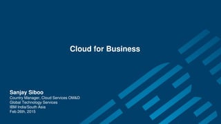 Cloud for Business
Sanjay Siboo
Country Manager, Cloud Services OM&D
Global Technology Services
IBM India/South Asia
Feb 26th, 2015
 