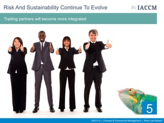 20/01/15 | Contract & Commercial Management | What Lies Ahead?
Selection criteria will adjust to measure integrity, agility and to ensure greater
cultural fit
Risk And Sustainability Continue To Evolve
5
Trading partners will become more integrated
 