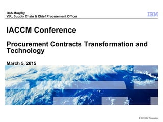 © 2015 IBM Corporation
IACCM Conference
Procurement Contracts Transformation and
Technology
March 5, 2015
Bob Murphy
V.P., Supply Chain & Chief Procurement Officer
 