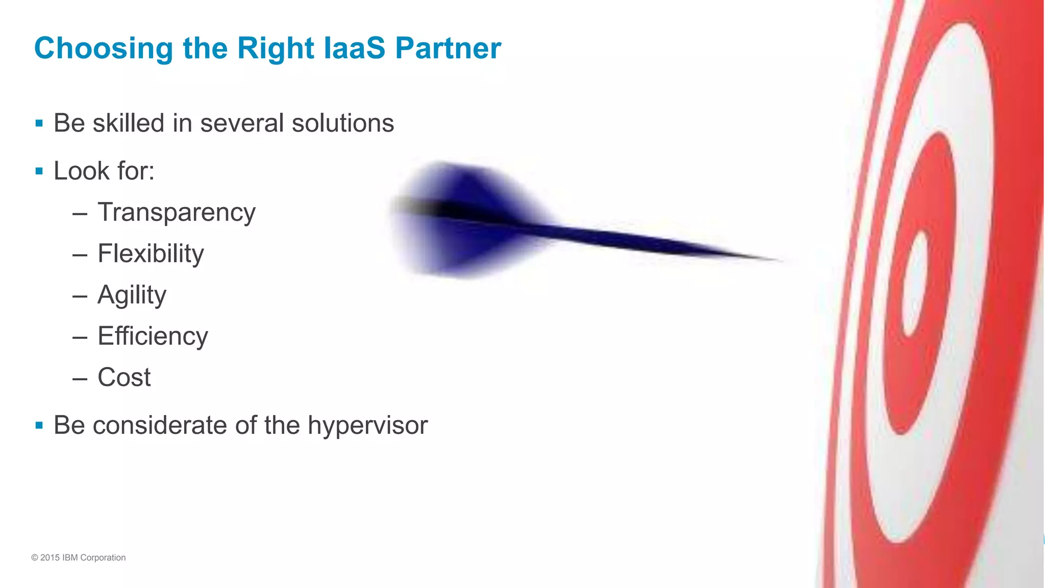 11
© 2015 IBM Corporation
Choosing the Right IaaS Partner
 Be skilled in several solutions
 Look for:
– Transparency
– Flexibility
– Agility
– Efficiency
– Cost
 Be considerate of the hypervisor
 