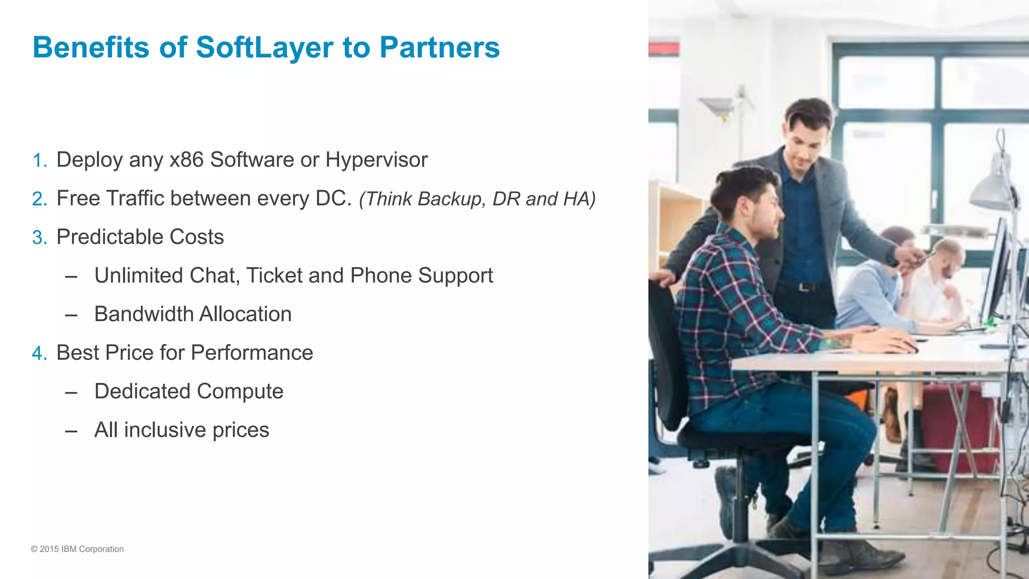 29
© 2015 IBM Corporation
Benefits of SoftLayer to Partners
1. Deploy any x86 Software or Hypervisor
2. Free Traffic between every DC. (Think Backup, DR and HA)
3. Predictable Costs
– Unlimited Chat, Ticket and Phone Support
– Bandwidth Allocation
4. Best Price for Performance
– Dedicated Compute
– All inclusive prices
 