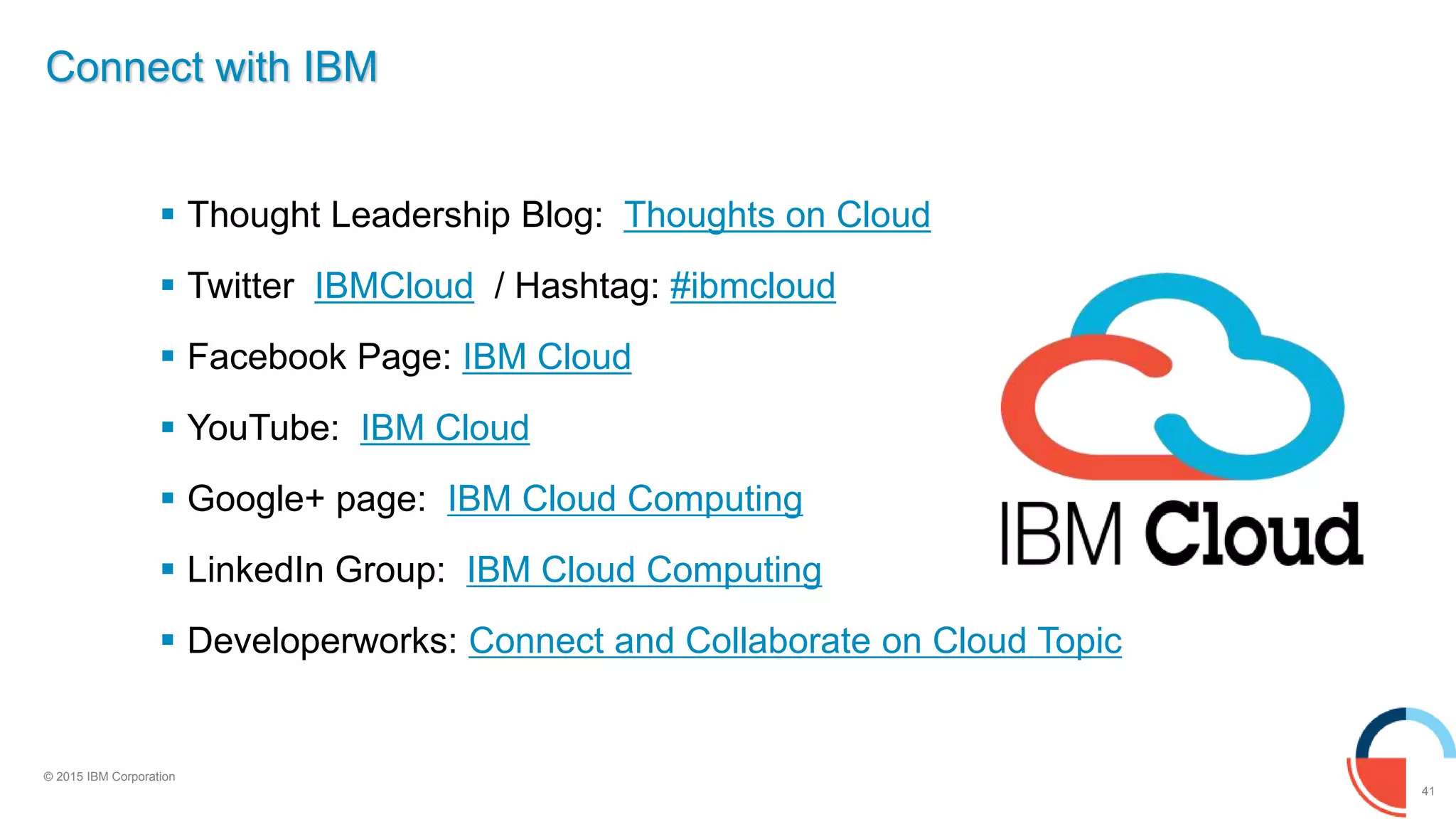 41
© 2015 IBM Corporation
Connect with IBM
 Thought Leadership Blog: Thoughts on Cloud
 Twitter IBMCloud / Hashtag: #ibmcloud
 Facebook Page: IBM Cloud
 YouTube: IBM Cloud
 Google+ page: IBM Cloud Computing
 LinkedIn Group: IBM Cloud Computing
 Developerworks: Connect and Collaborate on Cloud Topic
 