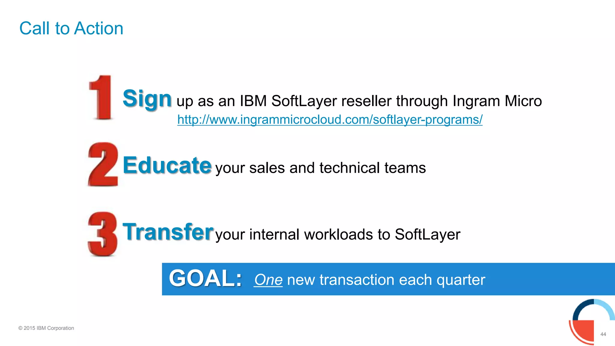 44
© 2015 IBM Corporation
GOAL:
Call to Action
Sign up as an IBM SoftLayer reseller through Ingram Micro
http://www.ingrammicrocloud.com/softlayer-programs/
Educateyour sales and technical teams
Transferyour internal workloads to SoftLayer
One new transaction each quarter
 