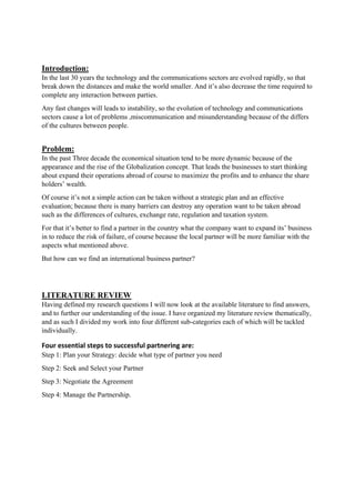 Introduction:
In the last 30 years the technology and the communications sectors are evolved rapidly, so that
break down the distances and make the world smaller. And it’s also decrease the time required to
complete any interaction between parties.
Any fast changes will leads to instability, so the evolution of technology and communications
sectors cause a lot of problems ,miscommunication and misunderstanding because of the differs
of the cultures between people.
Problem:
In the past Three decade the economical situation tend to be more dynamic because of the
appearance and the rise of the Globalization concept. That leads the businesses to start thinking
about expand their operations abroad of course to maximize the profits and to enhance the share
holders’ wealth.
Of course it’s not a simple action can be taken without a strategic plan and an effective
evaluation; because there is many barriers can destroy any operation want to be taken abroad
such as the differences of cultures, exchange rate, regulation and taxation system.
For that it’s better to find a partner in the country what the company want to expand its’ business
in to reduce the risk of failure, of course because the local partner will be more familiar with the
aspects what mentioned above.
But how can we find an international business partner?
LITERATURE REVIEW
Having defined my research questions I will now look at the available literature to find answers,
and to further our understanding of the issue. I have organized my literature review thematically,
and as such I divided my work into four different sub-categories each of which will be tackled
individually.
Four essential steps to successful partnering are: 
Step 1: Plan your Strategy: decide what type of partner you need
Step 2: Seek and Select your Partner
Step 3: Negotiate the Agreement
Step 4: Manage the Partnership.
 
