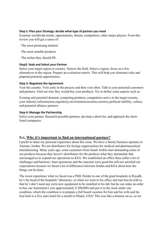 Step 1: Plan your Strategy: decide what type of partner you need 
Examine worldwide trends, opportunities, threats, competitors, other major players. From this
review you will get a sense of:
· The most promising markets
· The most suitable products
· The niches they should fill.
Step2: Seek and Select your Partner 
Select your target region or country. Narrow the field. Select a region, focus on a few
alternatives in the region. Prepare an evaluation matrix. This will help you eliminate risks and
pinpoint potential opportunities.
Step 3: Negotiate the Agreement 
Visit the country. Visit early in the process and then visit often. Talk to your potential customers
and partners. Find out why they would buy your products. Try to define some aspects such as:
Existing and potential demand, competing products, competitors active in the target country,
your industry,infrastructure,regulatory,environment,taxation,currency,political stability, culture,
and potential alliance partners.
Step 4: Manage the Partnership. 
Select your partner. Research possible partners, develop a short-list, and approach the short-
listed companies.
But, Why it’s important to find an international partner? 
I prefer to share my personal experience about this issue. We have a family business operates in
Amman, Jordan. We are distributers for foreign organizations for medical and pharmaceutical
manufacturing. Many years ago, some customers from Saudi Arabia start demanding some of
our products because they haven’t distributers for the products what they demanded, that
encouraged us to expand our operations to KSA. We established an office there (after a lot of
challenges and barriers). Start operations and the outcome were good but still not satisfied our
expectations because we faced a lot of differences between Jordan and KSA about how the
things can be done.
The worst experience what we faced was a PhD. Holder in one of the giant hospitals in Riyadh,
he’s the head of the hospitals’ laboratory, so when we went to his office and met him he told us
that he’s don’t need any extra new equipment to be installed in his lab, but he can make an order
to buy our instrument ( cost approximately $ 200,000) and put it in the stock under one
condition, which the condition is to prepare a full board vacation for him and his wife and his
four kids to a five stars hotel for a month to Miami, USA! This was like a disaster on us, so we
 