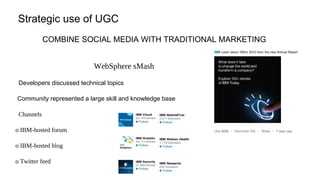 Strategic use of UGC
COMBINE SOCIAL MEDIA WITH TRADITIONAL MARKETING
WebSphere sMash
Developers discussed technical topics
Community represented a large skill and knowledge base
Channels
o IBM-hosted forum
o IBM-hosted blog
o Twitter feed
 