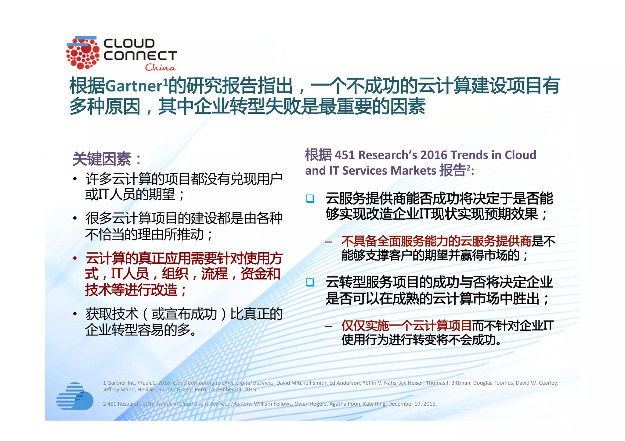 text
根据Gartner1的研究报告指出，一个不成功的云计算建设项目有
多种原因，其中企业转型失败是最重要的因素
1	Gartner	Inc.	Predicts	2016:	Cloud	Compu5ng	to	Drive	Digital	Business,	David	Mitchell	Smith,	Ed	Anderson,	Yeﬁm	V.	Na+s,	Jay	Heiser,	Thomas	J.	BiOman,	Douglas	Toombs,	David	W.	Cearley,	
Jeﬀrey	Mann,	Neville	Cannon,	Gregor	Petri,	December	09,	2015.		
	
关键因素：
•  许多云计算的项目都没有兑现用户
或IT人员的期望；
•  很多云计算项目的建设都是由各种
不恰当的理由所推动；
•  云计算的真正应用需要针对使用方
式，IT人员，组织，流程，资金和
技术等进行改造；
•  获取技术（或宣布成功）比真正的
企业转型容易的多。
2	451	Research.	2016	Trends	in	Cloud	and	IT	Services	Markets,	William	Fellows,	Owen	Rogers,	Agatha	Poon,	Katy	Ring,	December	07,	2015.			
根据	451	Research’s	2016	Trends	in	Cloud	
and	IT	Services	Markets	报告2:	
q  云服务提供商能否成功将决定于是否能
够实现改造企业IT现状实现预期效果；
‒  不具备全面服务能力的云服务提供商是不
能够支撑客户的期望并赢得市场的；
q  云转型服务项目的成功与否将决定企业
是否可以在成熟的云计算市场中胜出；
‒  仅仅实施一个云计算项目而不针对企业IT
使用行为进行转变将不会成功。
 