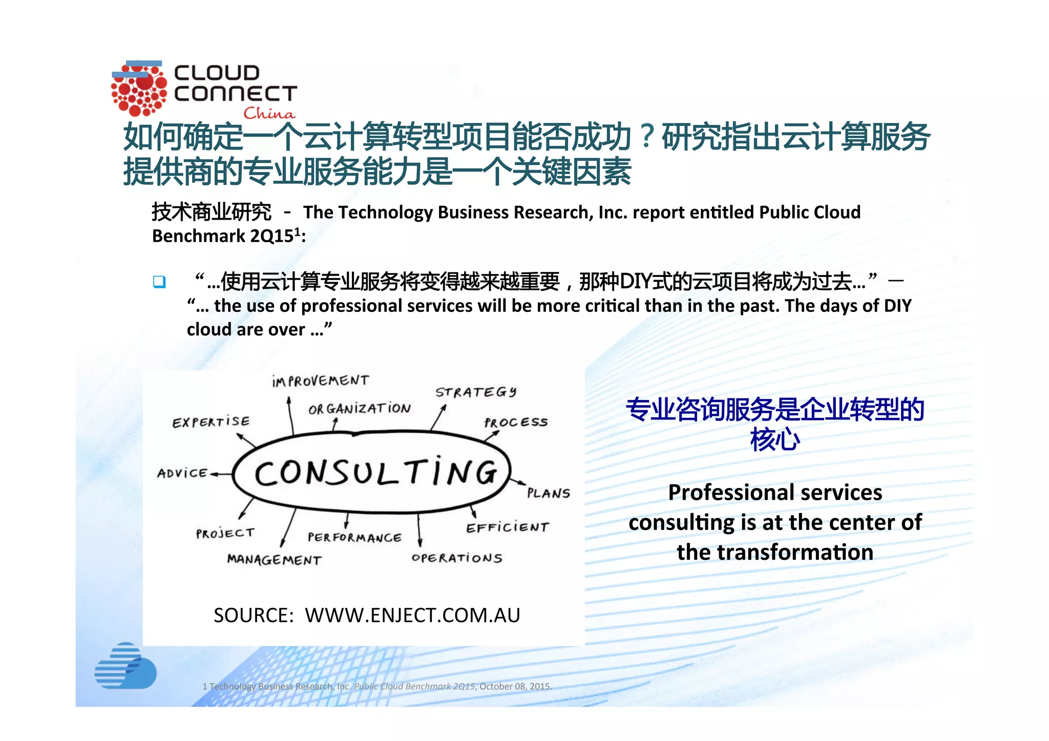 text
技术商业研究 － The	Technology	Business	Research,	Inc.	report	en2tled	Public	Cloud	
Benchmark	2Q151:	
q  “…使用云计算专业服务将变得越来越重要，那种DIY式的云项目将成为过去…”－
“…	the	use	of	professional	services	will	be	more	cri2cal	than	in	the	past.	The	days	of	DIY	
cloud	are	over	…”	
如何确定一个云计算转型项目能否成功？研究指出云计算服务
提供商的专业服务能力是一个关键因素
	
SOURCE:		WWW.ENJECT.COM.AU		
1	Technology	Business	Research,	Inc.	Public	Cloud	Benchmark	2Q15,	October	08,	2015.		
专业咨询服务是企业转型的
核心
Professional	services	
consul2ng	is	at	the	center	of	
the	transforma2on	
 