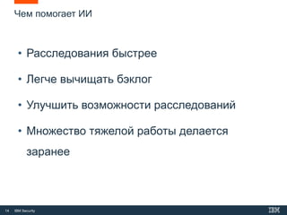 14 IBM Security
• Расследования быстрее
• Легче вычищать бэклог
• Улучшить возможности расследований
• Множество тяжелой работы делается
заранее
Чем помогает ИИ
 